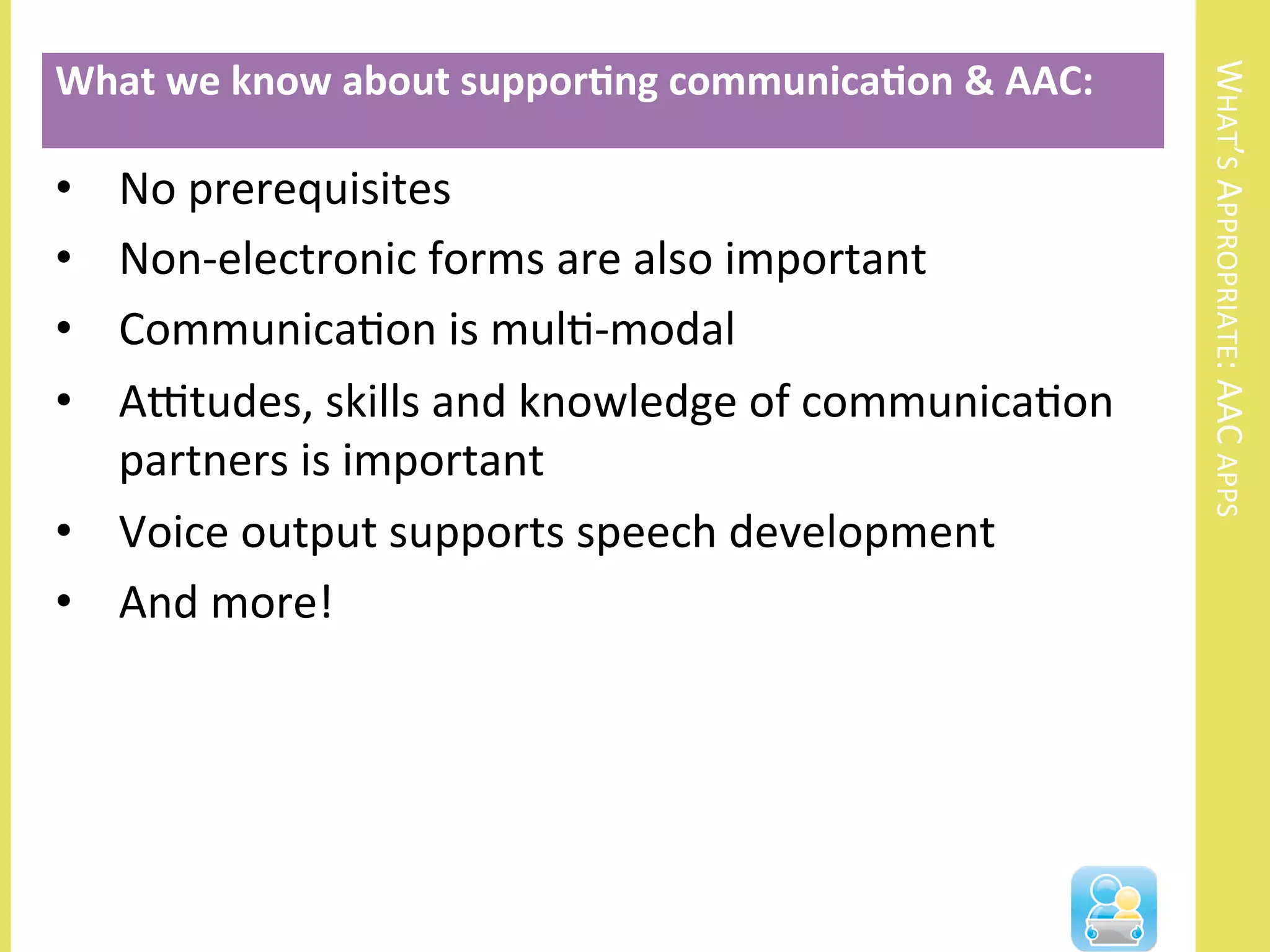 WHAT’S	
  APPROPRIATE:	
  AAC	
  APPS	
  
•  No	
  prerequisites	
  
•  Non-­‐electronic	
  forms	
  are	
  also	
  important	
  
•  CommunicaNon	
  is	
  mulN-­‐modal	
  
•  AOtudes,	
  skills	
  and	
  knowledge	
  of	
  communicaNon	
  
partners	
  is	
  important	
  
•  Voice	
  output	
  supports	
  speech	
  development	
  
•  And	
  more!	
  
What	
  we	
  know	
  about	
  suppor3ng	
  communica3on	
  &	
  AAC:	
  
 