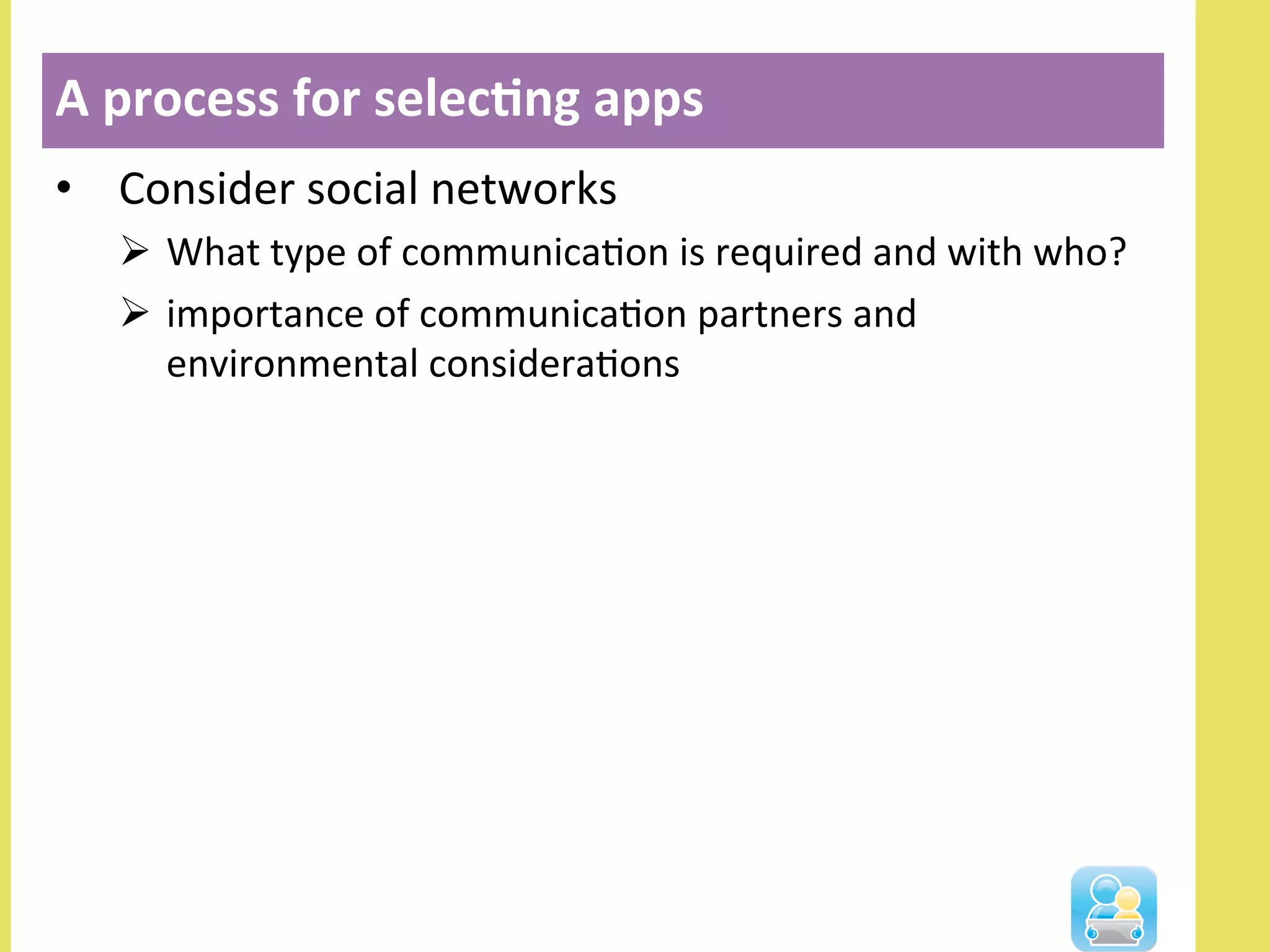 •  Consider	
  social	
  networks	
  	
  
Ø  What	
  type	
  of	
  communicaNon	
  is	
  required	
  and	
  with	
  who?	
  
Ø  importance	
  of	
  communicaNon	
  partners	
  and	
  
environmental	
  consideraNons	
  
A	
  process	
  for	
  selec3ng	
  apps	
  
 
