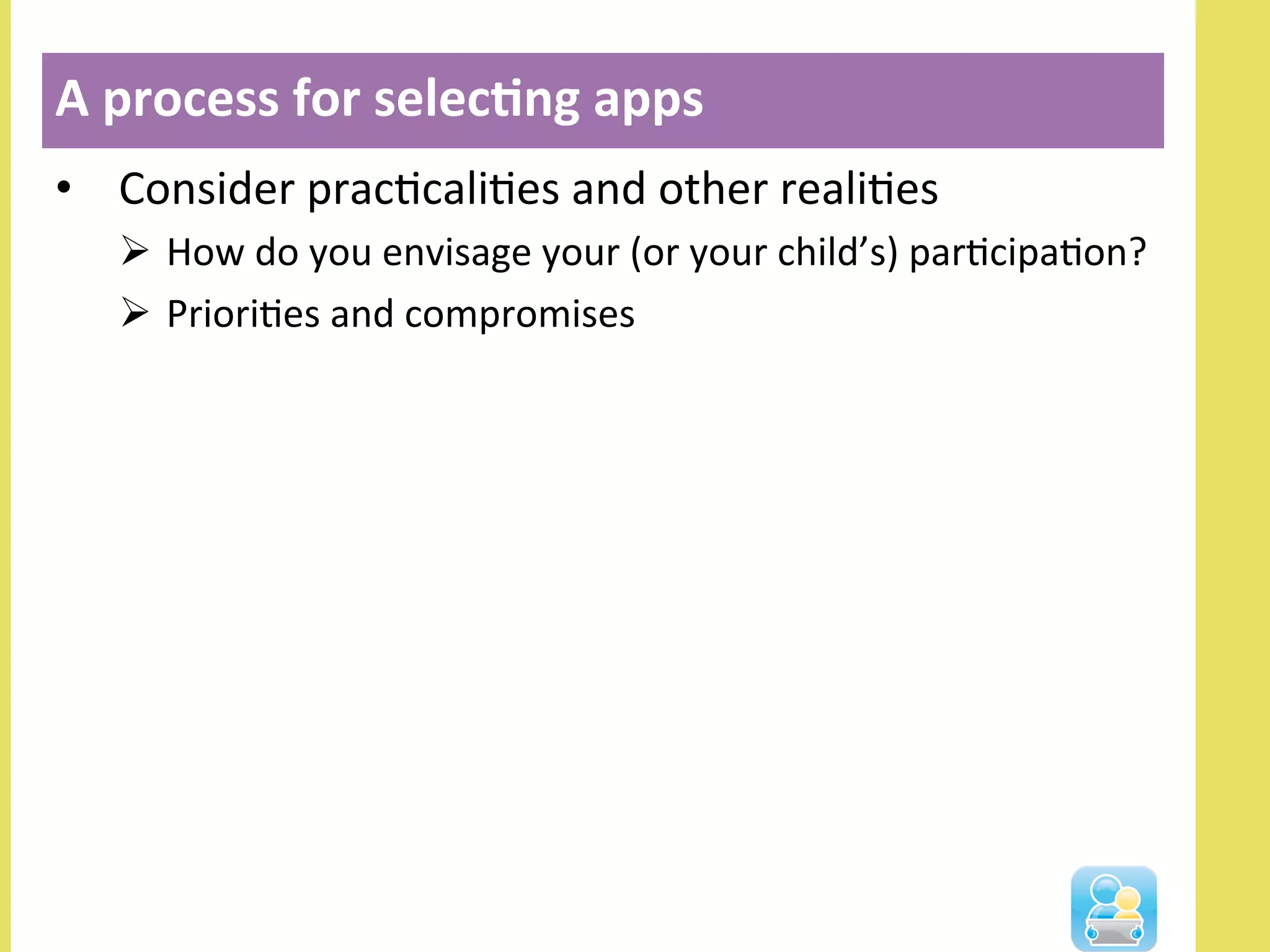 •  Consider	
  pracNcaliNes	
  and	
  other	
  realiNes	
  
Ø  How	
  do	
  you	
  envisage	
  your	
  (or	
  your	
  child’s)	
  parNcipaNon?	
  
Ø  PrioriNes	
  and	
  compromises	
  
A	
  process	
  for	
  selec3ng	
  apps	
  
 