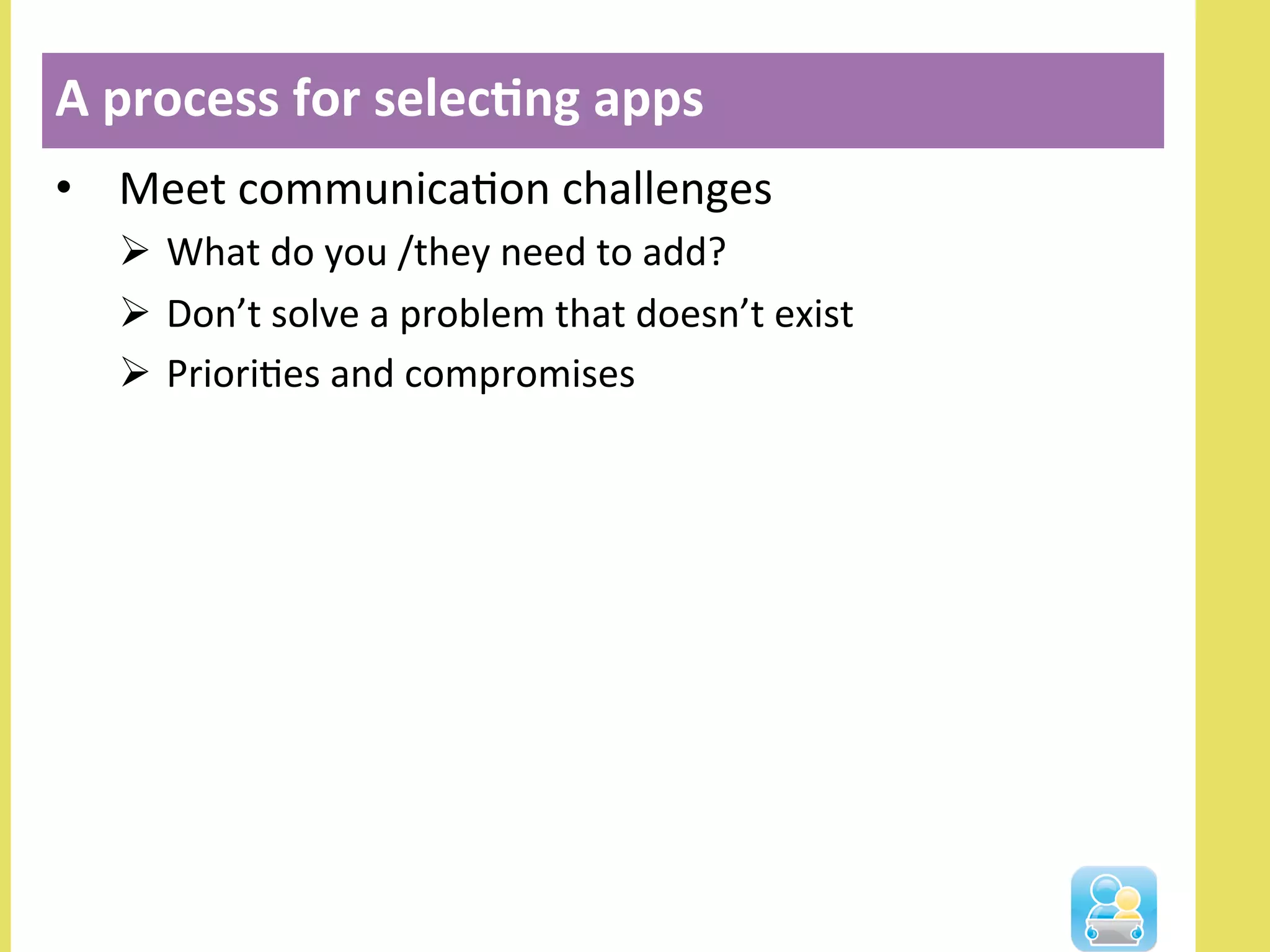 •  Meet	
  communicaNon	
  challenges	
  
Ø  What	
  do	
  you	
  /they	
  need	
  to	
  add?	
  
Ø  Don’t	
  solve	
  a	
  problem	
  that	
  doesn’t	
  exist	
  
Ø  PrioriNes	
  and	
  compromises	
  
A	
  process	
  for	
  selec3ng	
  apps	
  
 