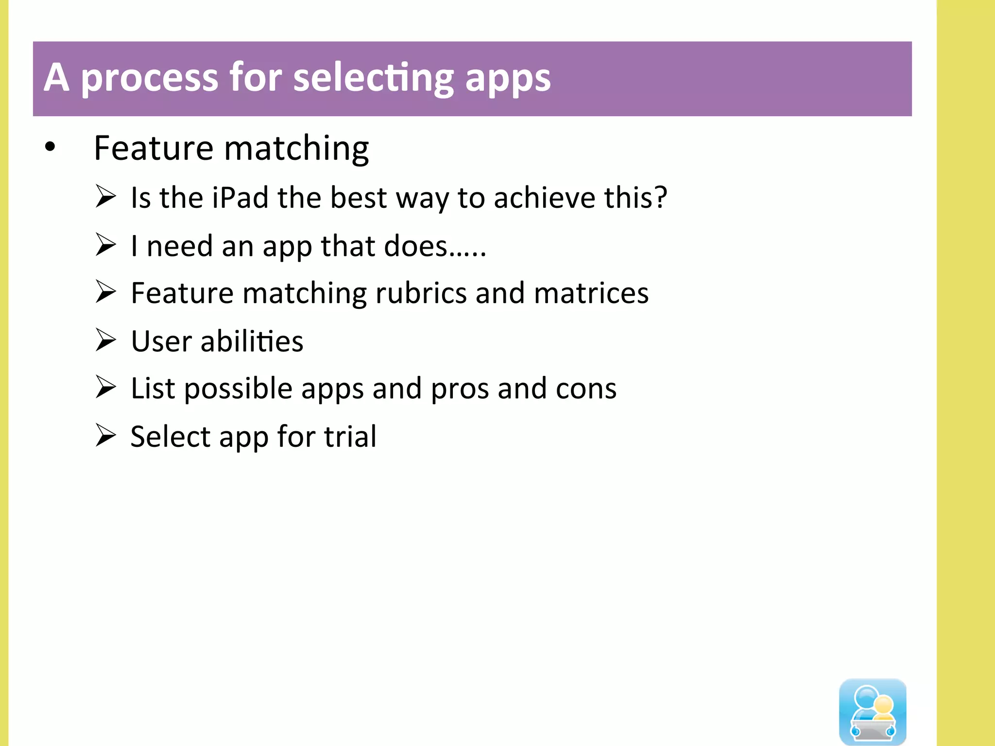 •  Feature	
  matching	
  
Ø  Is	
  the	
  iPad	
  the	
  best	
  way	
  to	
  achieve	
  this?	
  
Ø  I	
  need	
  an	
  app	
  that	
  does…..	
  
Ø  Feature	
  matching	
  rubrics	
  and	
  matrices	
  
Ø  User	
  abiliNes	
  
Ø  List	
  possible	
  apps	
  and	
  pros	
  and	
  cons	
  
Ø  Select	
  app	
  for	
  trial	
  
A	
  process	
  for	
  selec3ng	
  apps	
  
 