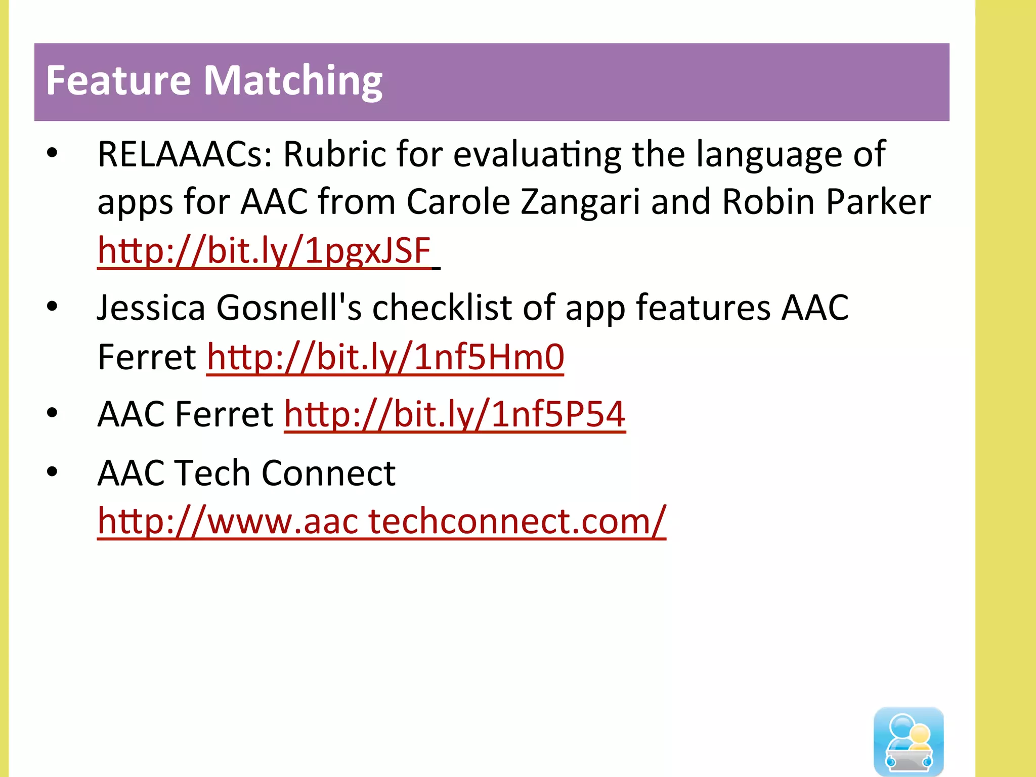 •  RELAAACs:	
  Rubric	
  for	
  evaluaNng	
  the	
  language	
  of	
  
apps	
  for	
  AAC	
  from	
  Carole	
  Zangari	
  and	
  Robin	
  Parker	
  	
  
hlp://bit.ly/1pgxJSF	
  	
  
•  Jessica	
  Gosnell's	
  checklist	
  of	
  app	
  features	
  AAC	
  
Ferret	
  hlp://bit.ly/1nf5Hm0	
  	
  
•  AAC	
  Ferret	
  hlp://bit.ly/1nf5P54	
  	
  
•  AAC	
  Tech	
  Connect	
  
hlp://www.aac	
  techconnect.com/	
  	
  
Feature	
  Matching	
  	
  
 