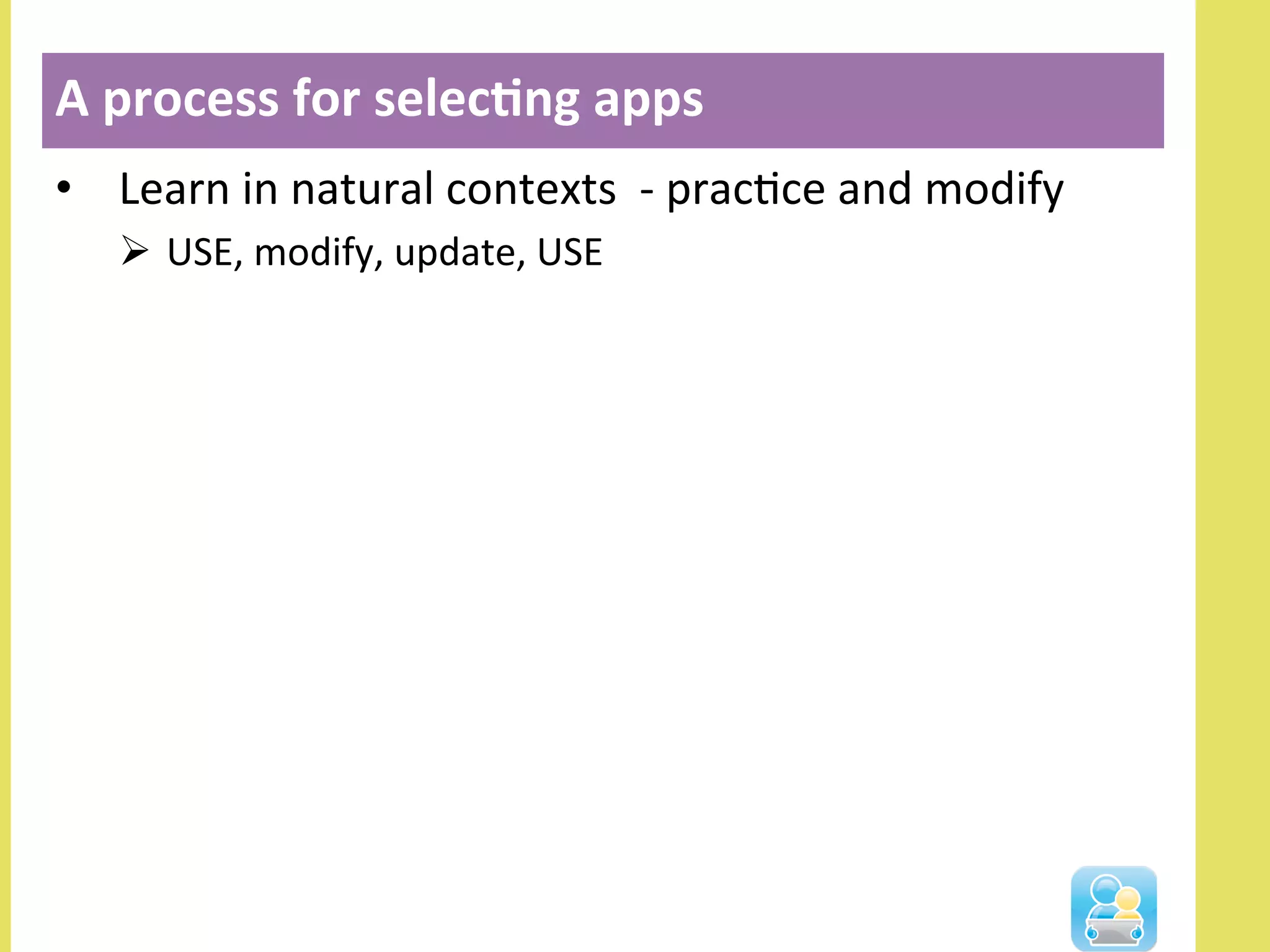 •  Learn	
  in	
  natural	
  contexts	
  	
  -­‐	
  pracNce	
  and	
  modify	
  
Ø  USE,	
  modify,	
  update,	
  USE	
  
A	
  process	
  for	
  selec3ng	
  apps	
  
 