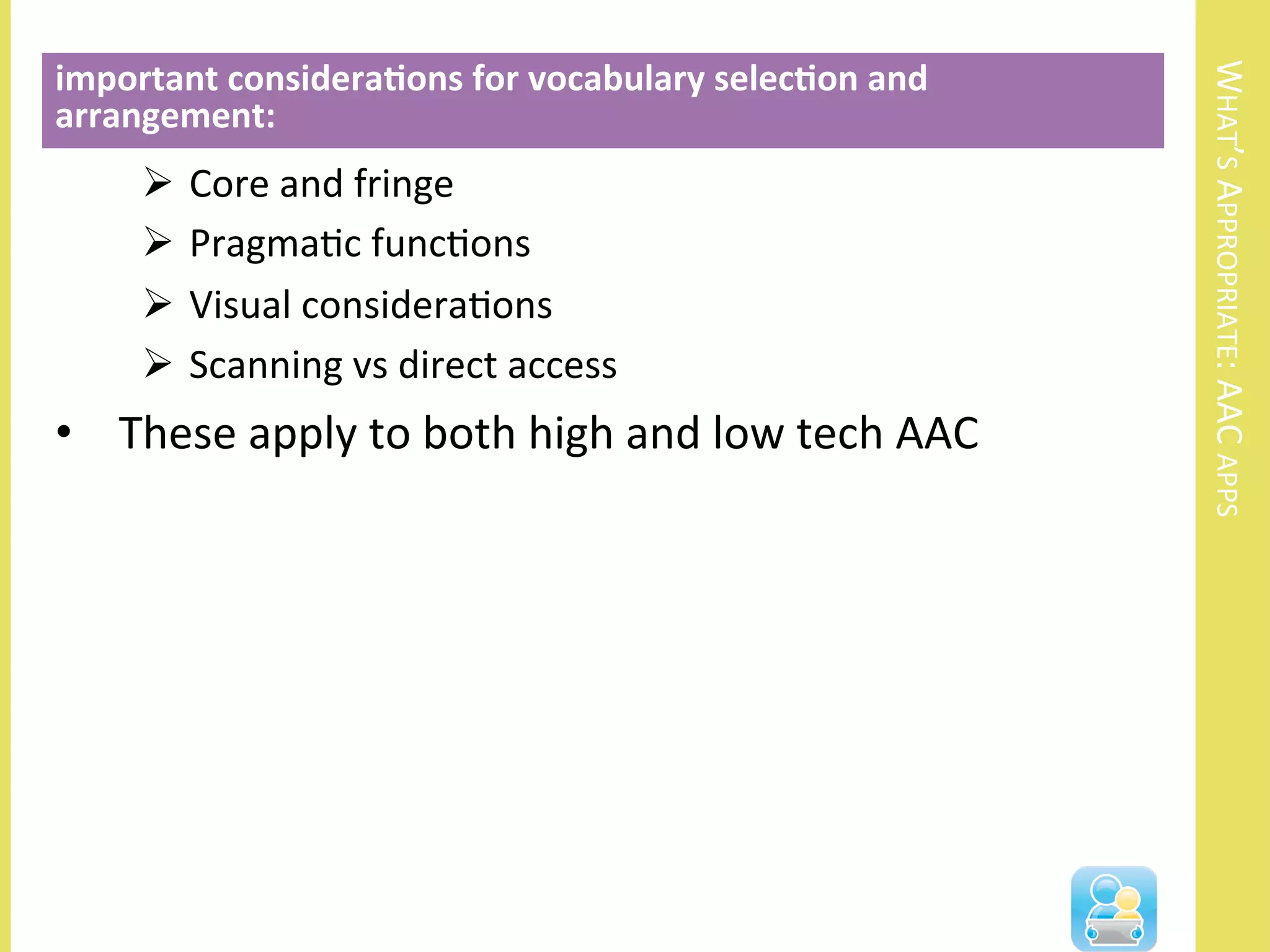 WHAT’S	
  APPROPRIATE:	
  AAC	
  APPS	
  
Ø  Core	
  and	
  fringe	
  
Ø  PragmaNc	
  funcNons	
  
Ø  Visual	
  consideraNons	
  
Ø  Scanning	
  vs	
  direct	
  access	
  
•  These	
  apply	
  to	
  both	
  high	
  and	
  low	
  tech	
  AAC	
  
important	
  considera3ons	
  for	
  vocabulary	
  selec3on	
  and	
  
arrangement:	
  
	
  
 