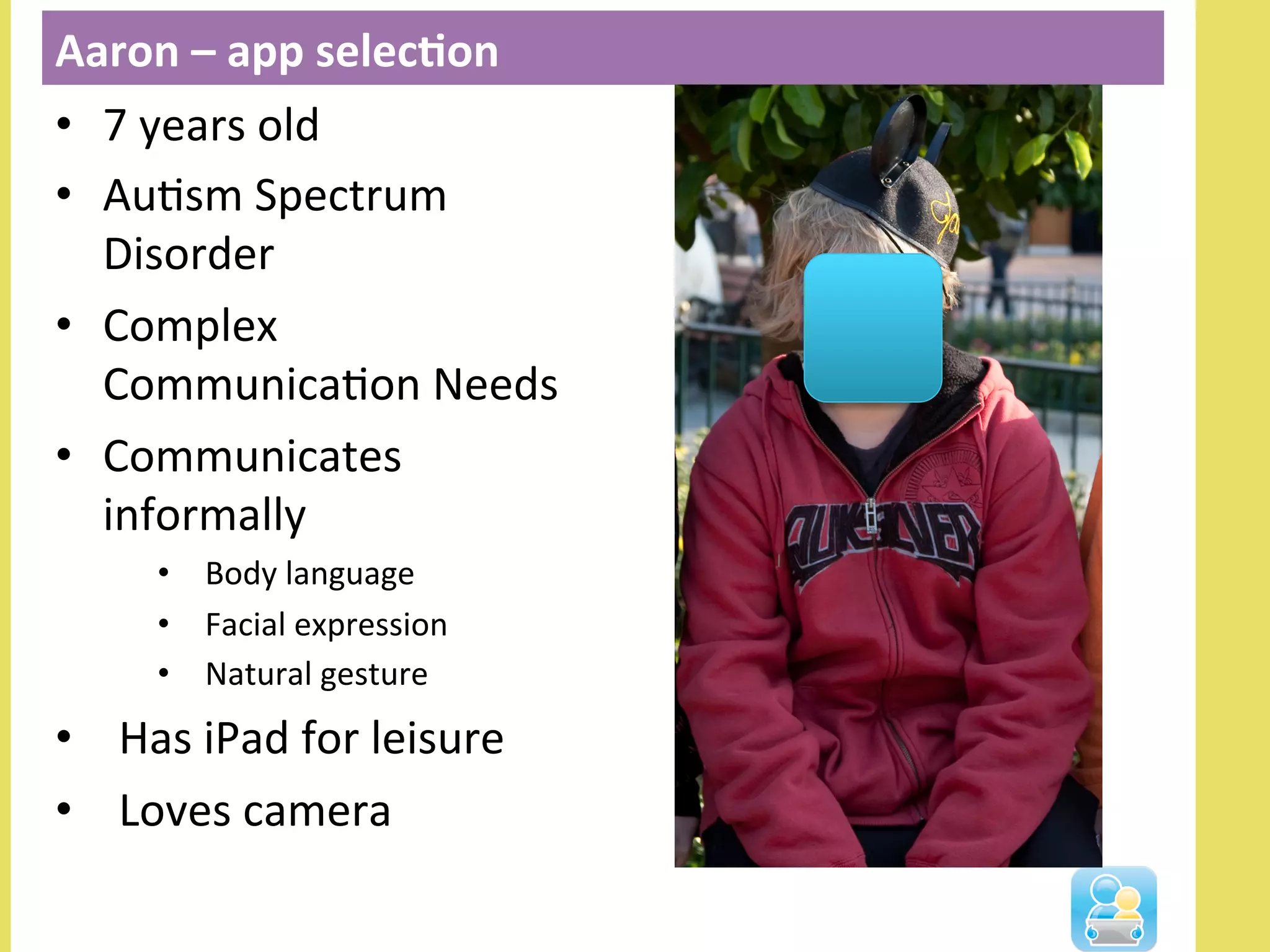 Aaron	
  –	
  app	
  selec3on	
  
•  7	
  years	
  old	
  
•  AuNsm	
  Spectrum	
  
Disorder	
  
•  Complex	
  
CommunicaNon	
  Needs	
  
•  Communicates	
  
informally	
  
•  Body	
  language	
  
•  Facial	
  expression	
  
•  Natural	
  gesture	
  
•  Has	
  iPad	
  for	
  leisure	
  
•  Loves	
  camera	
  
 