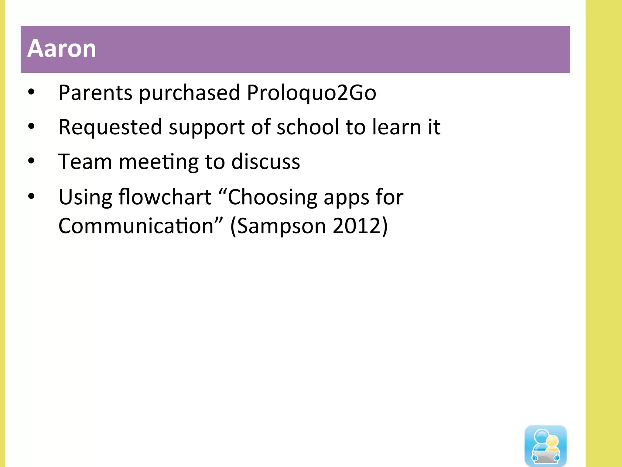 •  Parents	
  purchased	
  Proloquo2Go	
  
•  Requested	
  support	
  of	
  school	
  to	
  learn	
  it	
  
•  Team	
  meeNng	
  to	
  discuss	
  
•  Using	
  ﬂowchart	
  “Choosing	
  apps	
  for	
  
CommunicaNon”	
  (Sampson	
  2012)	
  	
  
Aaron	
  
 