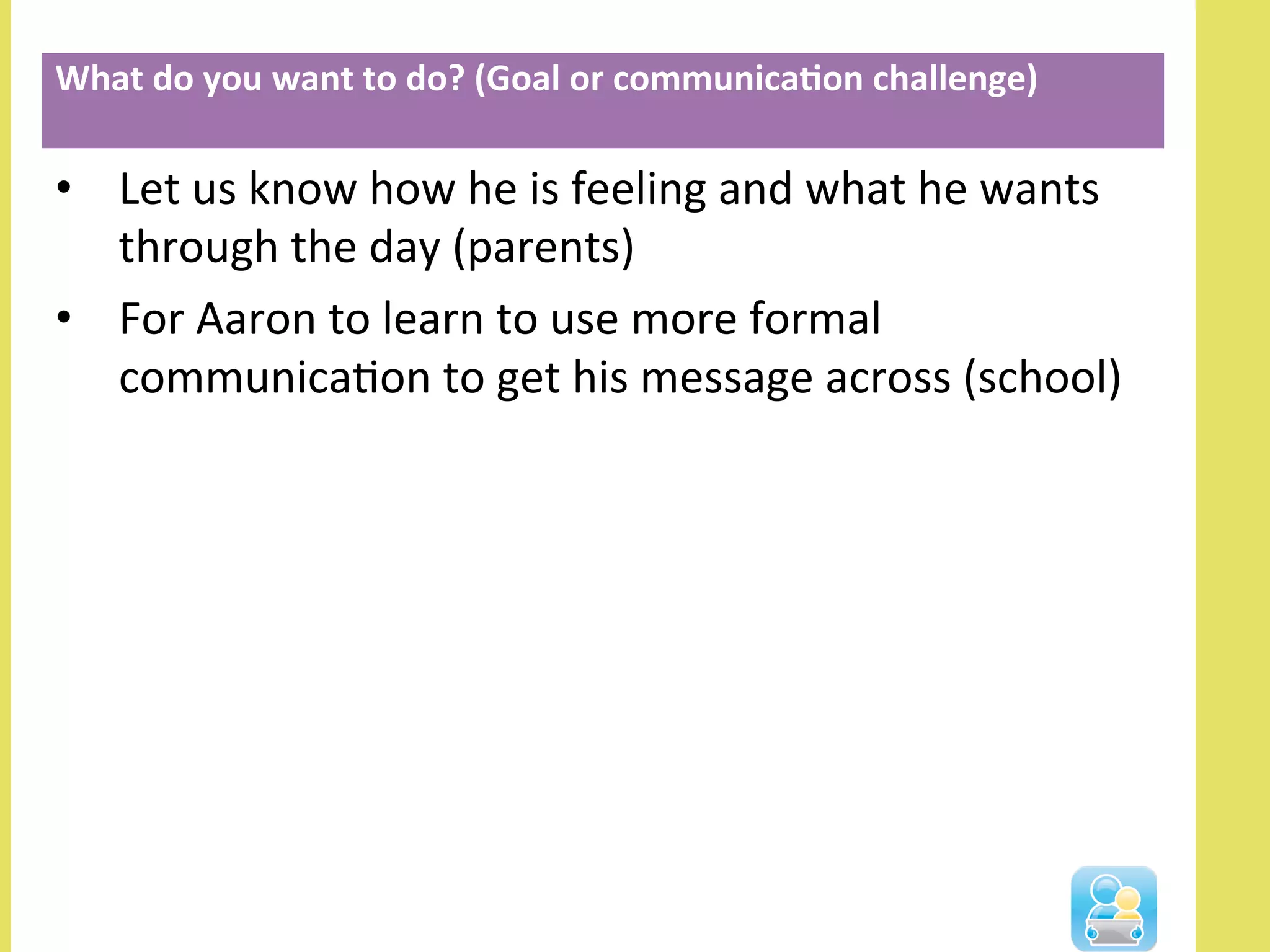 •  Let	
  us	
  know	
  how	
  he	
  is	
  feeling	
  and	
  what	
  he	
  wants	
  
through	
  the	
  day	
  (parents)	
  
•  For	
  Aaron	
  to	
  learn	
  to	
  use	
  more	
  formal	
  
communicaNon	
  to	
  get	
  his	
  message	
  across	
  (school)	
  
What	
  do	
  you	
  want	
  to	
  do?	
  (Goal	
  or	
  communica3on	
  challenge)	
  
 