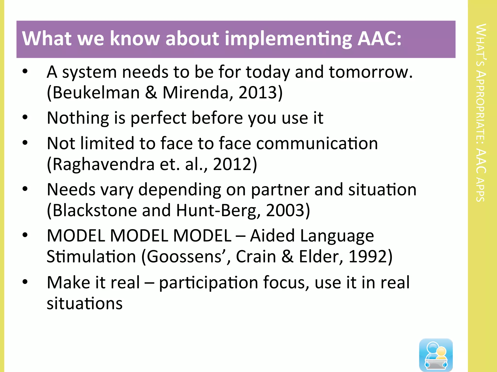WHAT’S	
  APPROPRIATE:	
  AAC	
  APPS	
  
•  A	
  system	
  needs	
  to	
  be	
  for	
  today	
  and	
  tomorrow.	
  
(Beukelman	
  &	
  Mirenda,	
  2013)	
  
•  Nothing	
  is	
  perfect	
  before	
  you	
  use	
  it	
  
•  Not	
  limited	
  to	
  face	
  to	
  face	
  communicaNon	
  
(Raghavendra	
  et.	
  al.,	
  2012)	
  	
  
•  Needs	
  vary	
  depending	
  on	
  partner	
  and	
  situaNon	
  
(Blackstone	
  and	
  Hunt-­‐Berg,	
  2003)	
  	
  
•  MODEL	
  MODEL	
  MODEL	
  –	
  Aided	
  Language	
  
SNmulaNon	
  (Goossens’,	
  Crain	
  &	
  Elder,	
  1992)	
  
•  Make	
  it	
  real	
  –	
  parNcipaNon	
  focus,	
  use	
  it	
  in	
  real	
  
situaNons	
  
What	
  we	
  know	
  about	
  implemen3ng	
  AAC:	
  
	
  
 