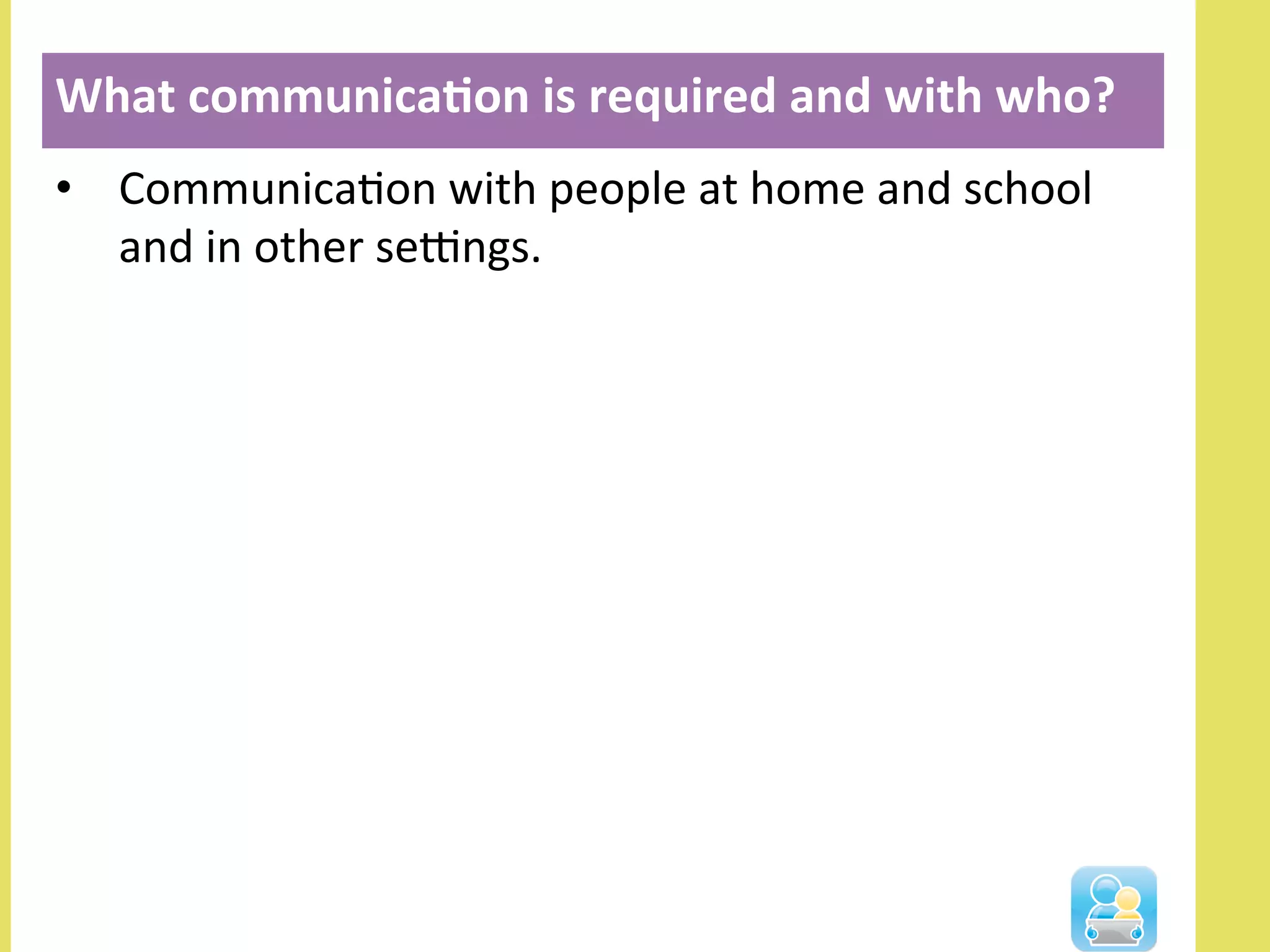 •  CommunicaNon	
  with	
  people	
  at	
  home	
  and	
  school	
  
and	
  in	
  other	
  seOngs.	
  
What	
  communica3on	
  is	
  required	
  and	
  with	
  who?	
  
	
  
 