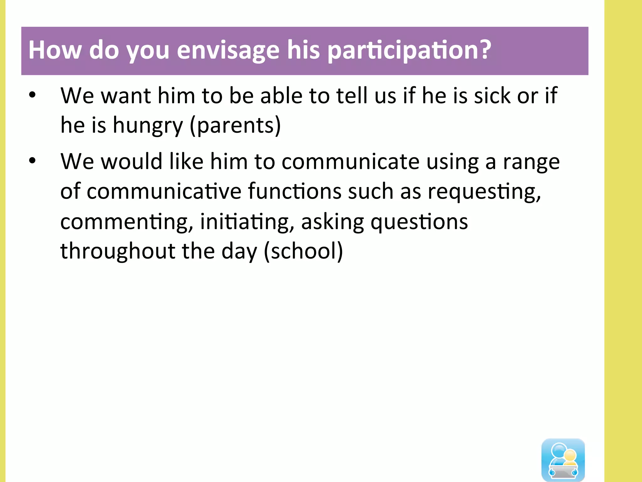•  We	
  want	
  him	
  to	
  be	
  able	
  to	
  tell	
  us	
  if	
  he	
  is	
  sick	
  or	
  if	
  
he	
  is	
  hungry	
  (parents)	
  
•  We	
  would	
  like	
  him	
  to	
  communicate	
  using	
  a	
  range	
  
of	
  communicaNve	
  funcNons	
  such	
  as	
  requesNng,	
  
commenNng,	
  iniNaNng,	
  asking	
  quesNons	
  
throughout	
  the	
  day	
  (school)	
  
How	
  do	
  you	
  envisage	
  his	
  par3cipa3on?	
  
	
  
 