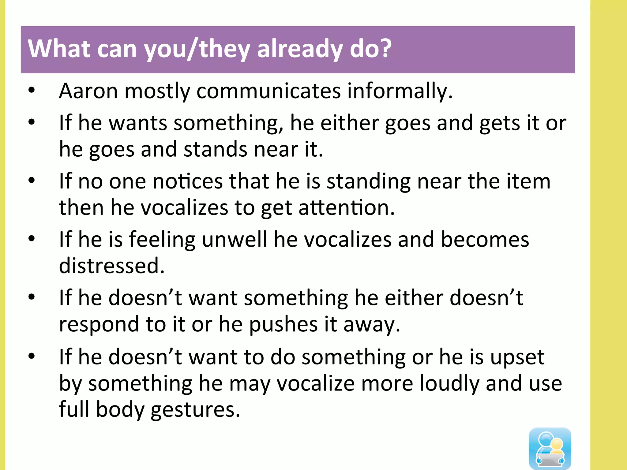 •  Aaron	
  mostly	
  communicates	
  informally.	
  	
  
•  If	
  he	
  wants	
  something,	
  he	
  either	
  goes	
  and	
  gets	
  it	
  or	
  
he	
  goes	
  and	
  stands	
  near	
  it.	
  	
  
•  If	
  no	
  one	
  noNces	
  that	
  he	
  is	
  standing	
  near	
  the	
  item	
  
then	
  he	
  vocalizes	
  to	
  get	
  alenNon.	
  	
  
•  If	
  he	
  is	
  feeling	
  unwell	
  he	
  vocalizes	
  and	
  becomes	
  
distressed.	
  
•  If	
  he	
  doesn’t	
  want	
  something	
  he	
  either	
  doesn’t	
  
respond	
  to	
  it	
  or	
  he	
  pushes	
  it	
  away.	
  	
  
•  If	
  he	
  doesn’t	
  want	
  to	
  do	
  something	
  or	
  he	
  is	
  upset	
  
by	
  something	
  he	
  may	
  vocalize	
  more	
  loudly	
  and	
  use	
  
full	
  body	
  gestures.	
  
What	
  can	
  you/they	
  already	
  do?	
  
	
  
 