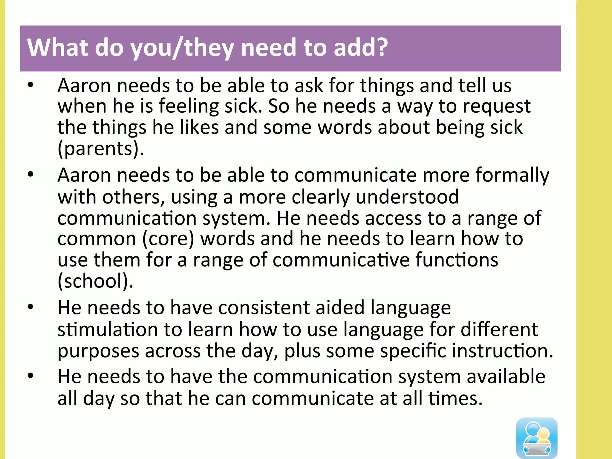 •  Aaron	
  needs	
  to	
  be	
  able	
  to	
  ask	
  for	
  things	
  and	
  tell	
  us	
  
when	
  he	
  is	
  feeling	
  sick.	
  So	
  he	
  needs	
  a	
  way	
  to	
  request	
  
the	
  things	
  he	
  likes	
  and	
  some	
  words	
  about	
  being	
  sick	
  
(parents).	
  
•  Aaron	
  needs	
  to	
  be	
  able	
  to	
  communicate	
  more	
  formally	
  
with	
  others,	
  using	
  a	
  more	
  clearly	
  understood	
  
communicaNon	
  system.	
  He	
  needs	
  access	
  to	
  a	
  range	
  of	
  
common	
  (core)	
  words	
  and	
  he	
  needs	
  to	
  learn	
  how	
  to	
  
use	
  them	
  for	
  a	
  range	
  of	
  communicaNve	
  funcNons	
  
(school).	
  	
  
•  He	
  needs	
  to	
  have	
  consistent	
  aided	
  language	
  
sNmulaNon	
  to	
  learn	
  how	
  to	
  use	
  language	
  for	
  diﬀerent	
  
purposes	
  across	
  the	
  day,	
  plus	
  some	
  speciﬁc	
  instrucNon.	
  	
  
•  He	
  needs	
  to	
  have	
  the	
  communicaNon	
  system	
  available	
  
all	
  day	
  so	
  that	
  he	
  can	
  communicate	
  at	
  all	
  Nmes.	
  
What	
  do	
  you/they	
  need	
  to	
  add?	
  
	
  
 