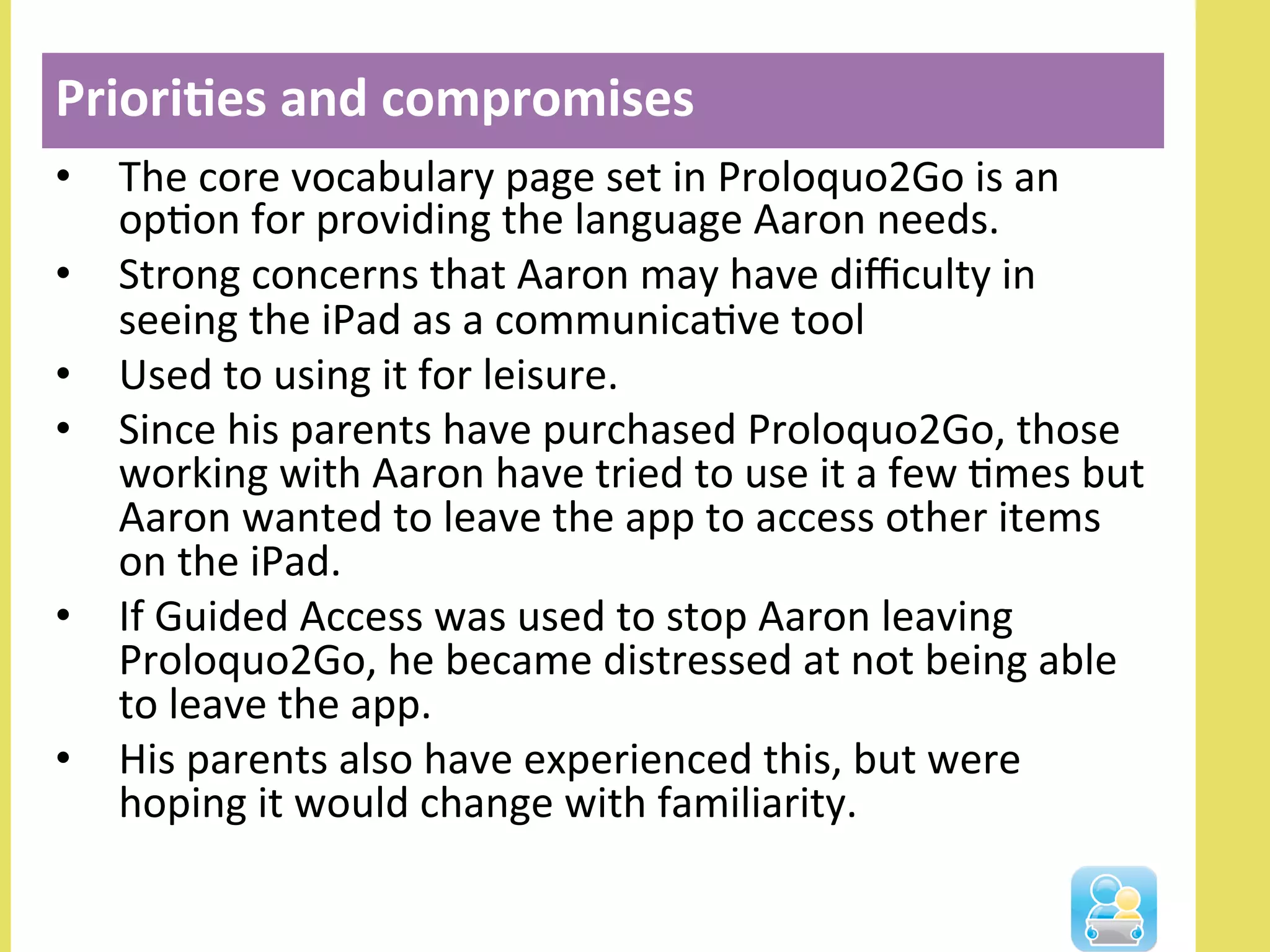 •  The	
  core	
  vocabulary	
  page	
  set	
  in	
  Proloquo2Go	
  is	
  an	
  
opNon	
  for	
  providing	
  the	
  language	
  Aaron	
  needs.	
  	
  
•  Strong	
  concerns	
  that	
  Aaron	
  may	
  have	
  diﬃculty	
  in	
  
seeing	
  the	
  iPad	
  as	
  a	
  communicaNve	
  tool	
  	
  
•  Used	
  to	
  using	
  it	
  for	
  leisure.	
  	
  
•  Since	
  his	
  parents	
  have	
  purchased	
  Proloquo2Go,	
  those	
  
working	
  with	
  Aaron	
  have	
  tried	
  to	
  use	
  it	
  a	
  few	
  Nmes	
  but	
  
Aaron	
  wanted	
  to	
  leave	
  the	
  app	
  to	
  access	
  other	
  items	
  
on	
  the	
  iPad.	
  	
  
•  If	
  Guided	
  Access	
  was	
  used	
  to	
  stop	
  Aaron	
  leaving	
  
Proloquo2Go,	
  he	
  became	
  distressed	
  at	
  not	
  being	
  able	
  
to	
  leave	
  the	
  app.	
  	
  
•  His	
  parents	
  also	
  have	
  experienced	
  this,	
  but	
  were	
  
hoping	
  it	
  would	
  change	
  with	
  familiarity.	
  
Priori3es	
  and	
  compromises	
  
	
  
 