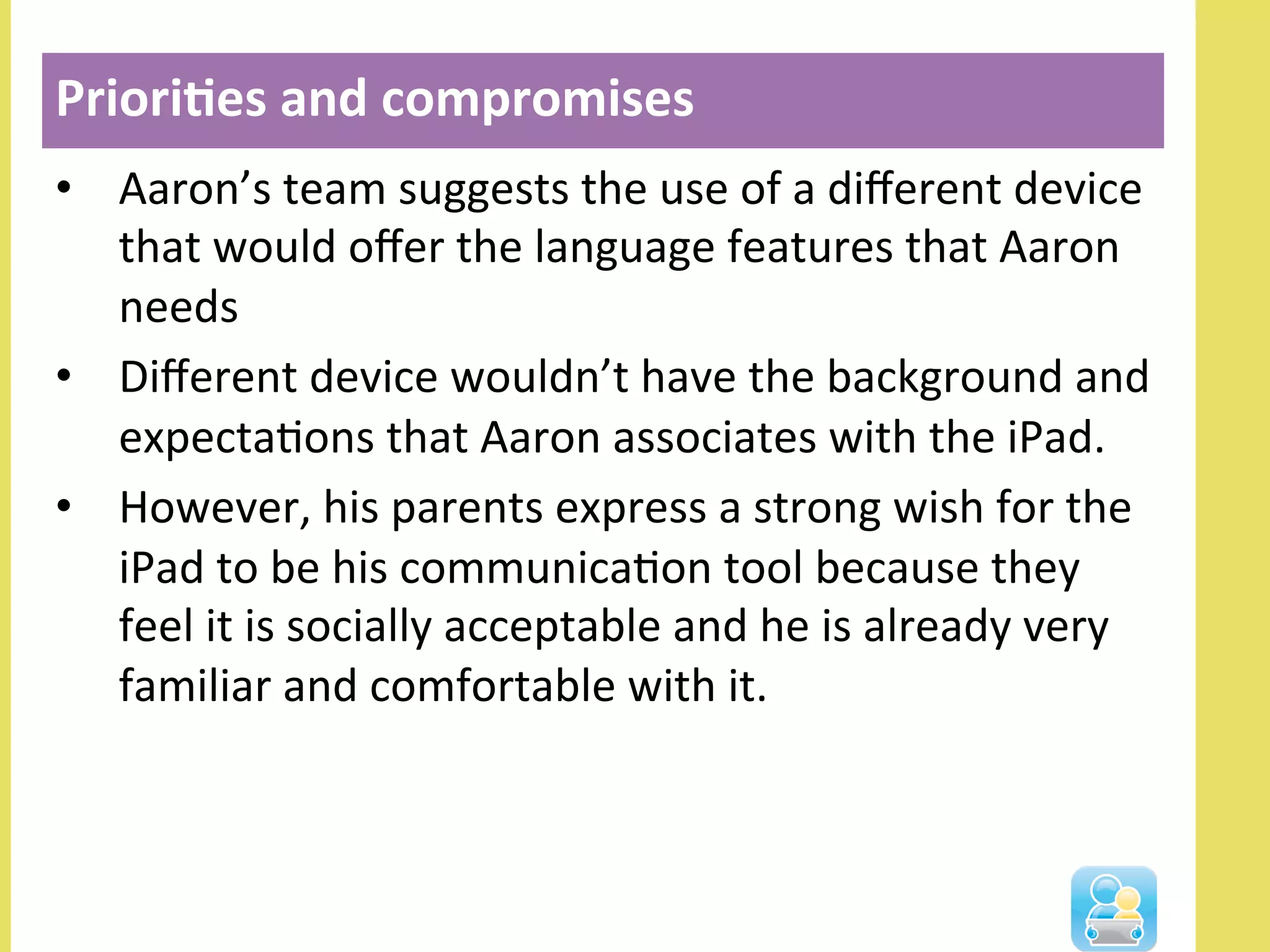 •  Aaron’s	
  team	
  suggests	
  the	
  use	
  of	
  a	
  diﬀerent	
  device	
  
that	
  would	
  oﬀer	
  the	
  language	
  features	
  that	
  Aaron	
  
needs	
  	
  
•  Diﬀerent	
  device	
  wouldn’t	
  have	
  the	
  background	
  and	
  
expectaNons	
  that	
  Aaron	
  associates	
  with	
  the	
  iPad.	
  	
  
•  However,	
  his	
  parents	
  express	
  a	
  strong	
  wish	
  for	
  the	
  
iPad	
  to	
  be	
  his	
  communicaNon	
  tool	
  because	
  they	
  
feel	
  it	
  is	
  socially	
  acceptable	
  and	
  he	
  is	
  already	
  very	
  
familiar	
  and	
  comfortable	
  with	
  it.	
  
Priori3es	
  and	
  compromises	
  
 