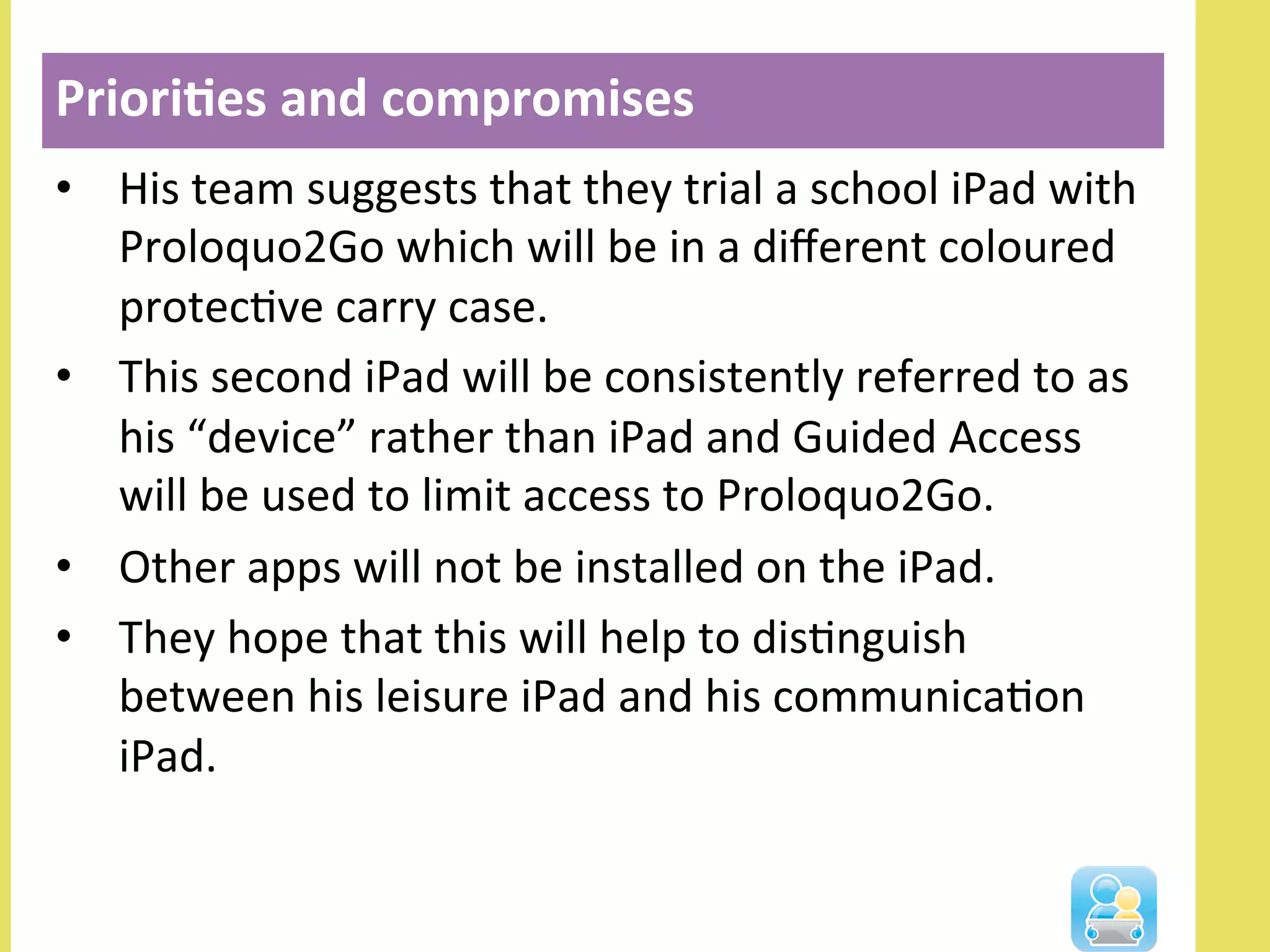 •  His	
  team	
  suggests	
  that	
  they	
  trial	
  a	
  school	
  iPad	
  with	
  
Proloquo2Go	
  which	
  will	
  be	
  in	
  a	
  diﬀerent	
  coloured	
  
protecNve	
  carry	
  case.	
  	
  
•  This	
  second	
  iPad	
  will	
  be	
  consistently	
  referred	
  to	
  as	
  
his	
  “device”	
  rather	
  than	
  iPad	
  and	
  Guided	
  Access	
  
will	
  be	
  used	
  to	
  limit	
  access	
  to	
  Proloquo2Go.	
  
•  Other	
  apps	
  will	
  not	
  be	
  installed	
  on	
  the	
  iPad.	
  
•  They	
  hope	
  that	
  this	
  will	
  help	
  to	
  disNnguish	
  
between	
  his	
  leisure	
  iPad	
  and	
  his	
  communicaNon	
  
iPad.	
  
Priori3es	
  and	
  compromises	
  
 