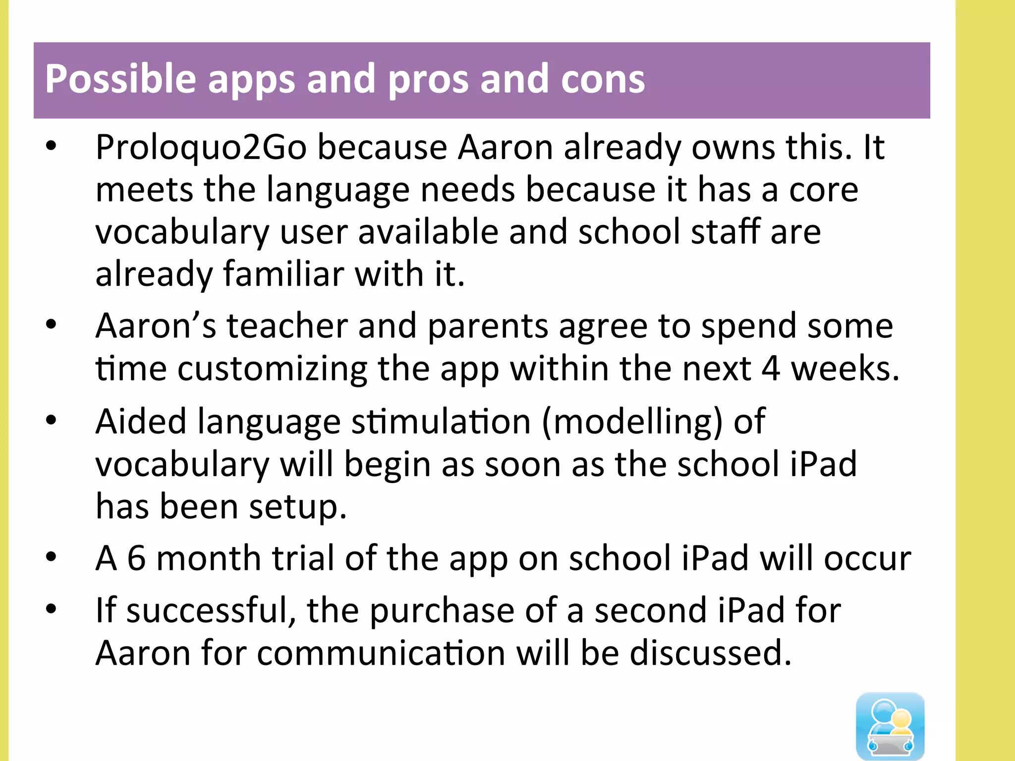 •  Proloquo2Go	
  because	
  Aaron	
  already	
  owns	
  this.	
  It	
  
meets	
  the	
  language	
  needs	
  because	
  it	
  has	
  a	
  core	
  
vocabulary	
  user	
  available	
  and	
  school	
  staﬀ	
  are	
  
already	
  familiar	
  with	
  it.	
  
•  Aaron’s	
  teacher	
  and	
  parents	
  agree	
  to	
  spend	
  some	
  
Nme	
  customizing	
  the	
  app	
  within	
  the	
  next	
  4	
  weeks.	
  
•  Aided	
  language	
  sNmulaNon	
  (modelling)	
  of	
  
vocabulary	
  will	
  begin	
  as	
  soon	
  as	
  the	
  school	
  iPad	
  
has	
  been	
  setup.	
  	
  
•  A	
  6	
  month	
  trial	
  of	
  the	
  app	
  on	
  school	
  iPad	
  will	
  occur	
  
•  If	
  successful,	
  the	
  purchase	
  of	
  a	
  second	
  iPad	
  for	
  
Aaron	
  for	
  communicaNon	
  will	
  be	
  discussed.	
  
Possible	
  apps	
  and	
  pros	
  and	
  cons	
  
	
  
 