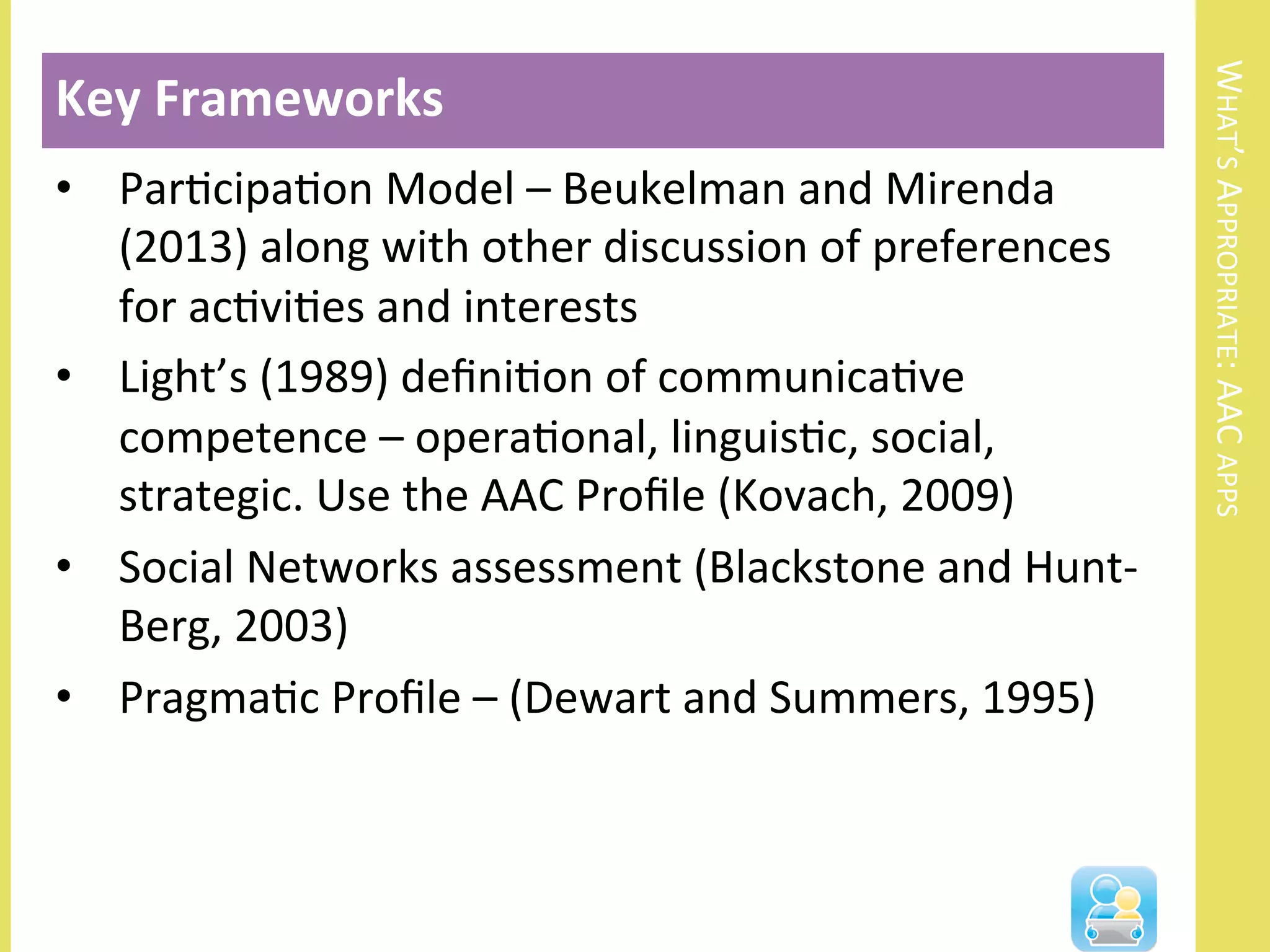 WHAT’S	
  APPROPRIATE:	
  AAC	
  APPS	
  
•  ParNcipaNon	
  Model	
  –	
  Beukelman	
  and	
  Mirenda	
  
(2013)	
  along	
  with	
  other	
  discussion	
  of	
  preferences	
  
for	
  acNviNes	
  and	
  interests	
  
•  Light’s	
  (1989)	
  deﬁniNon	
  of	
  communicaNve	
  
competence	
  –	
  operaNonal,	
  linguisNc,	
  social,	
  
strategic.	
  Use	
  the	
  AAC	
  Proﬁle	
  (Kovach,	
  2009)	
  	
  
•  Social	
  Networks	
  assessment	
  (Blackstone	
  and	
  Hunt-­‐
Berg,	
  2003)	
  	
  
•  PragmaNc	
  Proﬁle	
  –	
  (Dewart	
  and	
  Summers,	
  1995)	
  
Key	
  Frameworks	
  
 