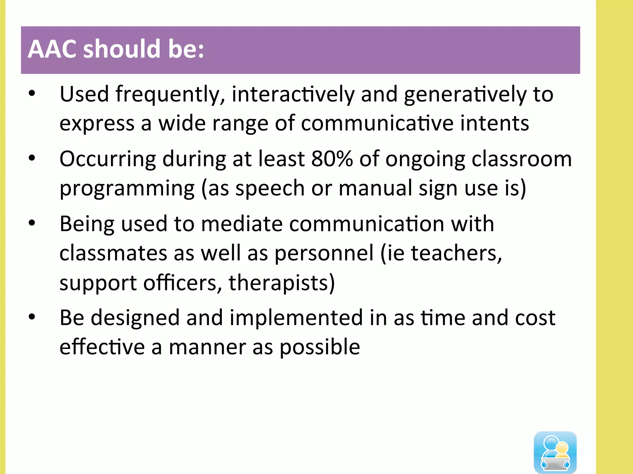 •  Used	
  frequently,	
  interacNvely	
  and	
  generaNvely	
  to	
  
express	
  a	
  wide	
  range	
  of	
  communicaNve	
  intents	
  
•  Occurring	
  during	
  at	
  least	
  80%	
  of	
  ongoing	
  classroom	
  
programming	
  (as	
  speech	
  or	
  manual	
  sign	
  use	
  is)	
  
•  Being	
  used	
  to	
  mediate	
  communicaNon	
  with	
  
classmates	
  as	
  well	
  as	
  personnel	
  (ie	
  teachers,	
  
support	
  oﬃcers,	
  therapists)	
  
•  Be	
  designed	
  and	
  implemented	
  in	
  as	
  Nme	
  and	
  cost	
  
eﬀecNve	
  a	
  manner	
  as	
  possible	
  
AAC	
  should	
  be:	
  
 