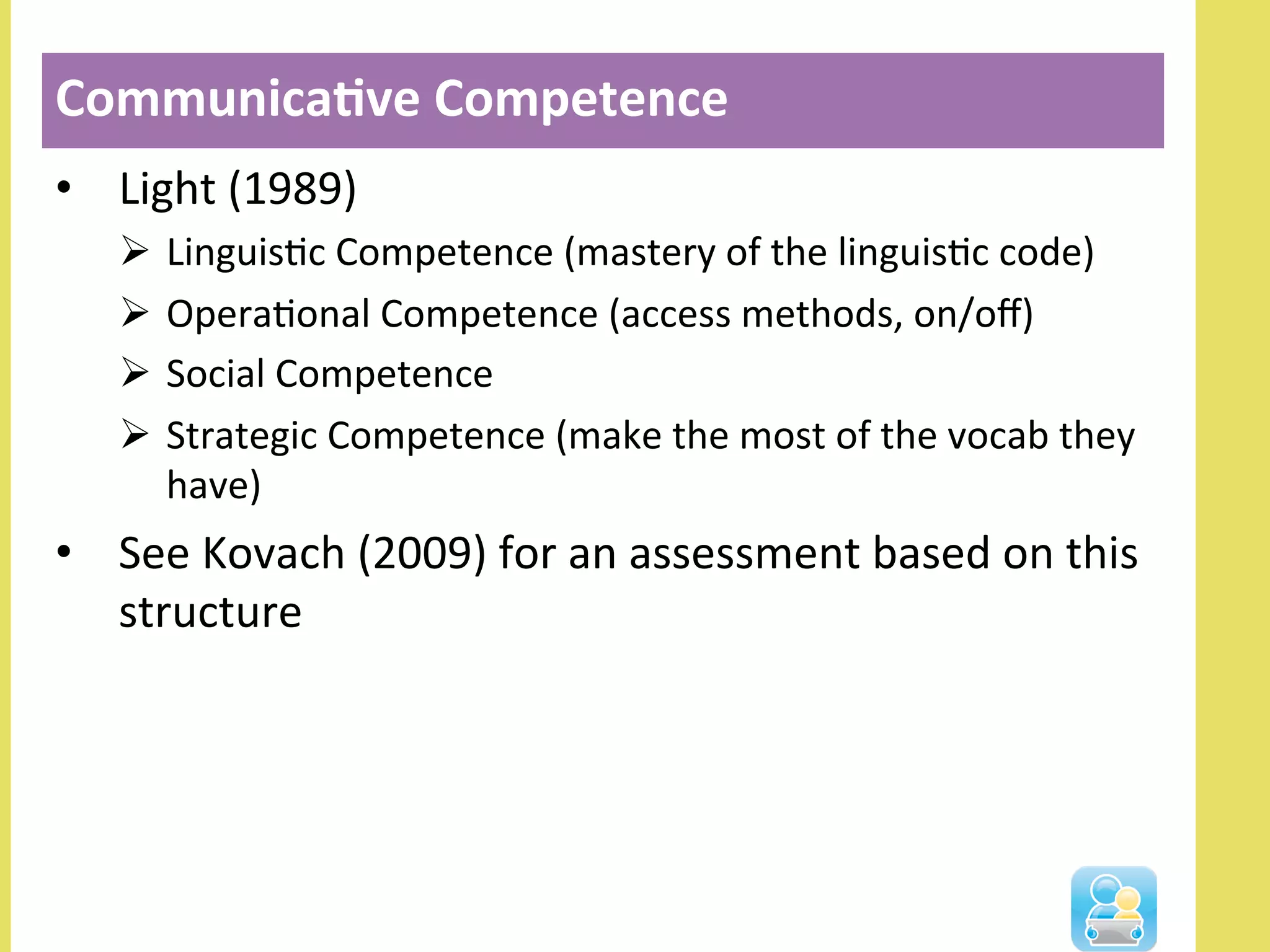 •  Light	
  (1989)	
  
Ø  LinguisNc	
  Competence	
  (mastery	
  of	
  the	
  linguisNc	
  code)	
  
Ø  OperaNonal	
  Competence	
  (access	
  methods,	
  on/oﬀ)	
  
Ø  Social	
  Competence	
  
Ø  Strategic	
  Competence	
  (make	
  the	
  most	
  of	
  the	
  vocab	
  they	
  
have)	
  
•  See	
  Kovach	
  (2009)	
  for	
  an	
  assessment	
  based	
  on	
  this	
  
structure	
  
Communica3ve	
  Competence	
  
 