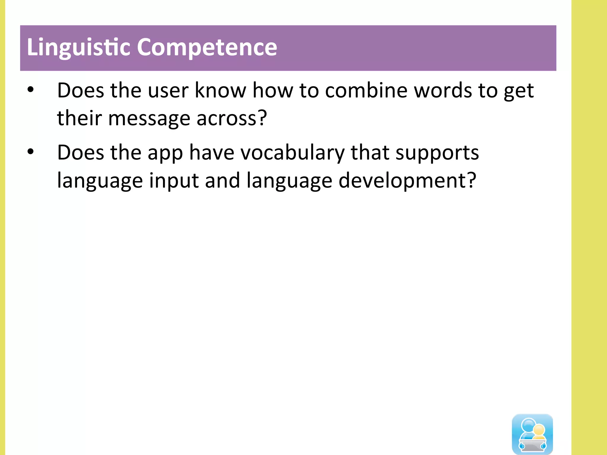•  Does	
  the	
  user	
  know	
  how	
  to	
  combine	
  words	
  to	
  get	
  
their	
  message	
  across?	
  
•  Does	
  the	
  app	
  have	
  vocabulary	
  that	
  supports	
  
language	
  input	
  and	
  language	
  development?	
  
Linguis3c	
  Competence	
  
 