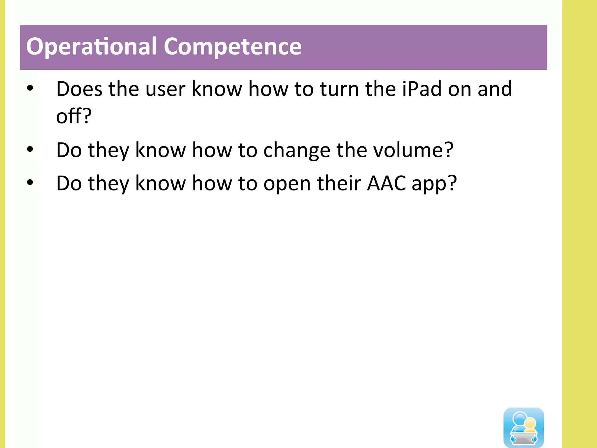 •  Does	
  the	
  user	
  know	
  how	
  to	
  turn	
  the	
  iPad	
  on	
  and	
  
oﬀ?	
  
•  Do	
  they	
  know	
  how	
  to	
  change	
  the	
  volume?	
  
•  Do	
  they	
  know	
  how	
  to	
  open	
  their	
  AAC	
  app?	
  
Opera3onal	
  Competence	
  
 