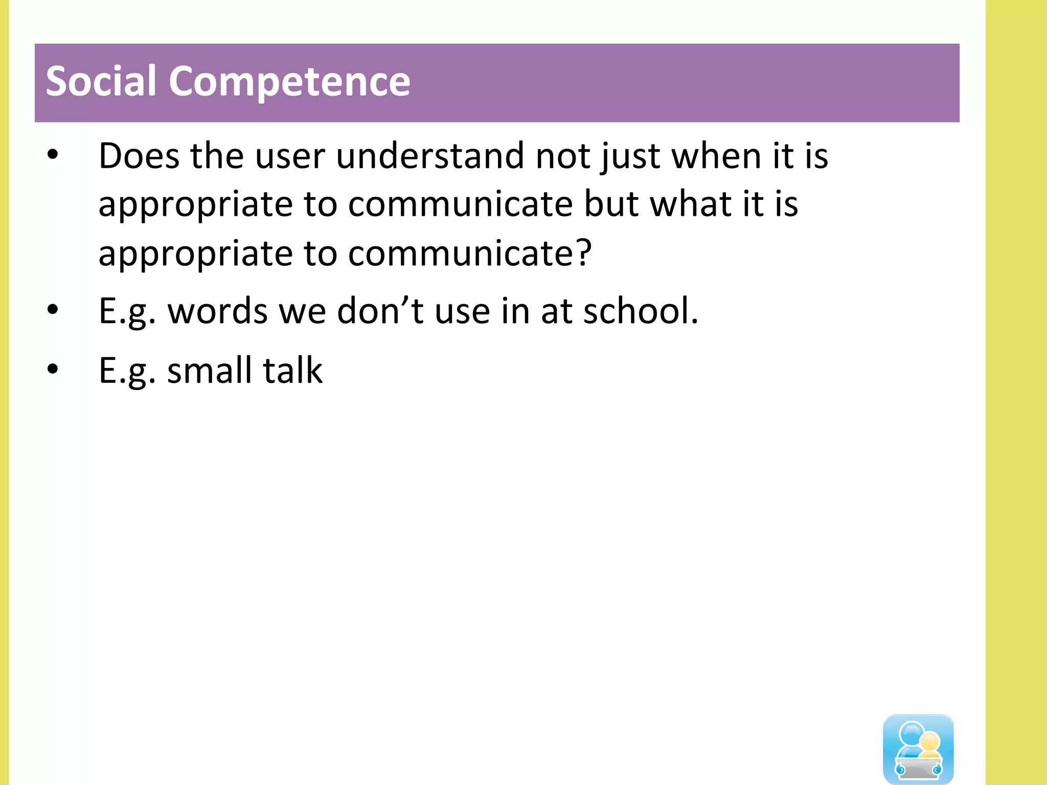•  Does	
  the	
  user	
  understand	
  not	
  just	
  when	
  it	
  is	
  
appropriate	
  to	
  communicate	
  but	
  what	
  it	
  is	
  
appropriate	
  to	
  communicate?	
  
•  E.g.	
  words	
  we	
  don’t	
  use	
  in	
  at	
  school.	
  
•  E.g.	
  small	
  talk	
  
Social	
  Competence	
  
 