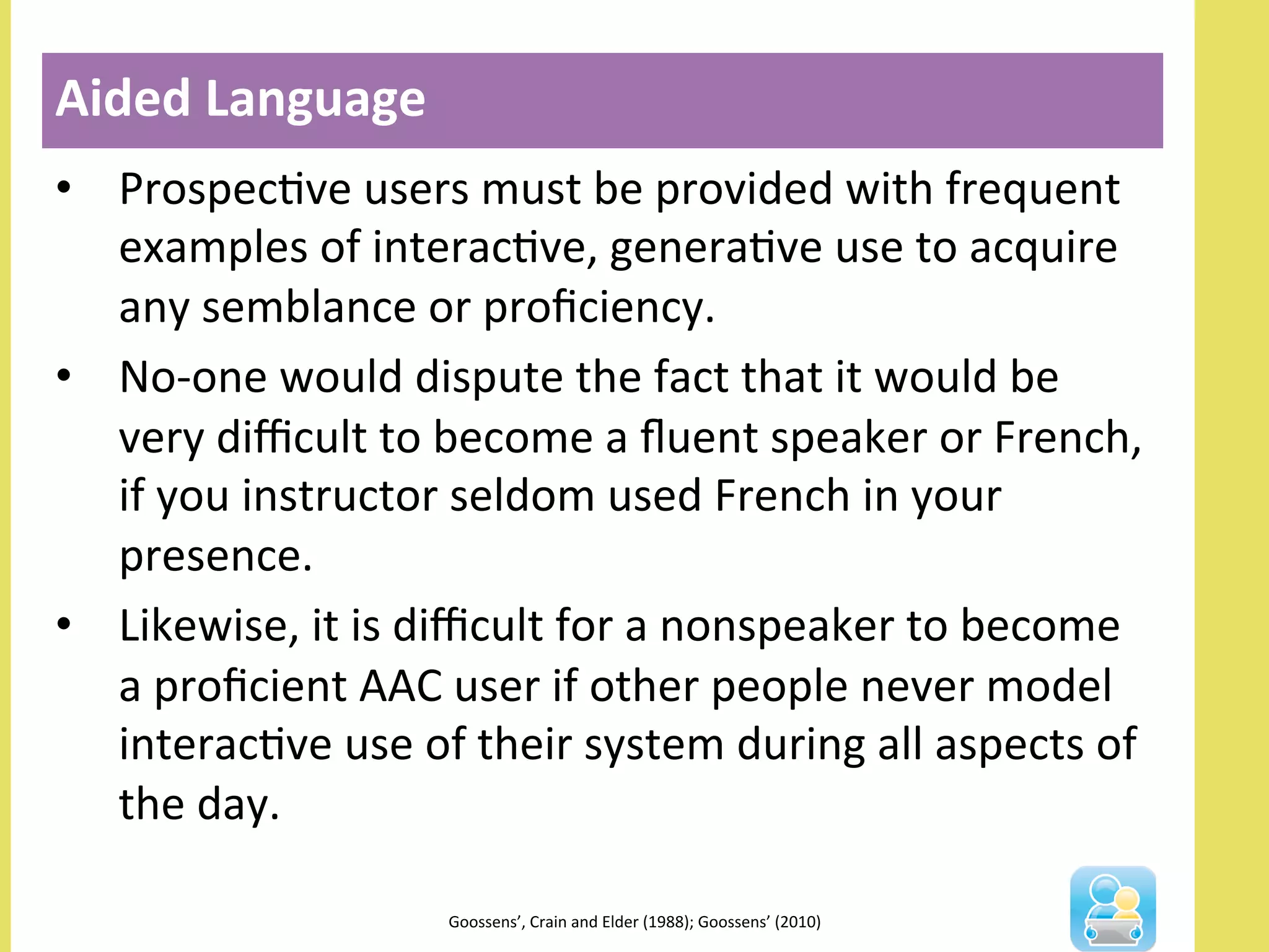 •  ProspecNve	
  users	
  must	
  be	
  provided	
  with	
  frequent	
  
examples	
  of	
  interacNve,	
  generaNve	
  use	
  to	
  acquire	
  
any	
  semblance	
  or	
  proﬁciency.	
  
•  No-­‐one	
  would	
  dispute	
  the	
  fact	
  that	
  it	
  would	
  be	
  
very	
  diﬃcult	
  to	
  become	
  a	
  ﬂuent	
  speaker	
  or	
  French,	
  
if	
  you	
  instructor	
  seldom	
  used	
  French	
  in	
  your	
  
presence.	
  
•  Likewise,	
  it	
  is	
  diﬃcult	
  for	
  a	
  nonspeaker	
  to	
  become	
  
a	
  proﬁcient	
  AAC	
  user	
  if	
  other	
  people	
  never	
  model	
  
interacNve	
  use	
  of	
  their	
  system	
  during	
  all	
  aspects	
  of	
  
the	
  day.	
  
Aided	
  Language	
  
	
  
Goossens’,	
  Crain	
  and	
  Elder	
  (1988);	
  Goossens’	
  (2010)	
  	
  
 