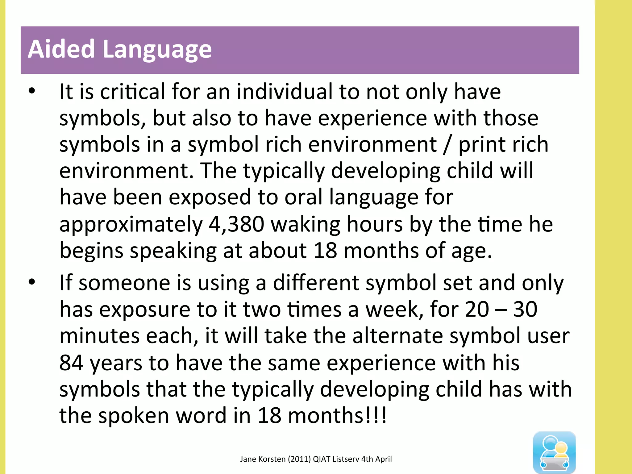 •  It	
  is	
  criNcal	
  for	
  an	
  individual	
  to	
  not	
  only	
  have	
  
symbols,	
  but	
  also	
  to	
  have	
  experience	
  with	
  those	
  
symbols	
  in	
  a	
  symbol	
  rich	
  environment	
  /	
  print	
  rich	
  
environment.	
  The	
  typically	
  developing	
  child	
  will	
  
have	
  been	
  exposed	
  to	
  oral	
  language	
  for	
  
approximately	
  4,380	
  waking	
  hours	
  by	
  the	
  Nme	
  he	
  
begins	
  speaking	
  at	
  about	
  18	
  months	
  of	
  age.	
  
•  If	
  someone	
  is	
  using	
  a	
  diﬀerent	
  symbol	
  set	
  and	
  only	
  
has	
  exposure	
  to	
  it	
  two	
  Nmes	
  a	
  week,	
  for	
  20	
  –	
  30	
  
minutes	
  each,	
  it	
  will	
  take	
  the	
  alternate	
  symbol	
  user	
  
84	
  years	
  to	
  have	
  the	
  same	
  experience	
  with	
  his	
  
symbols	
  that	
  the	
  typically	
  developing	
  child	
  has	
  with	
  
the	
  spoken	
  word	
  in	
  18	
  months!!!	
  
Aided	
  Language	
  
Jane	
  Korsten	
  (2011)	
  QIAT	
  Listserv	
  4th	
  April	
  	
  
 