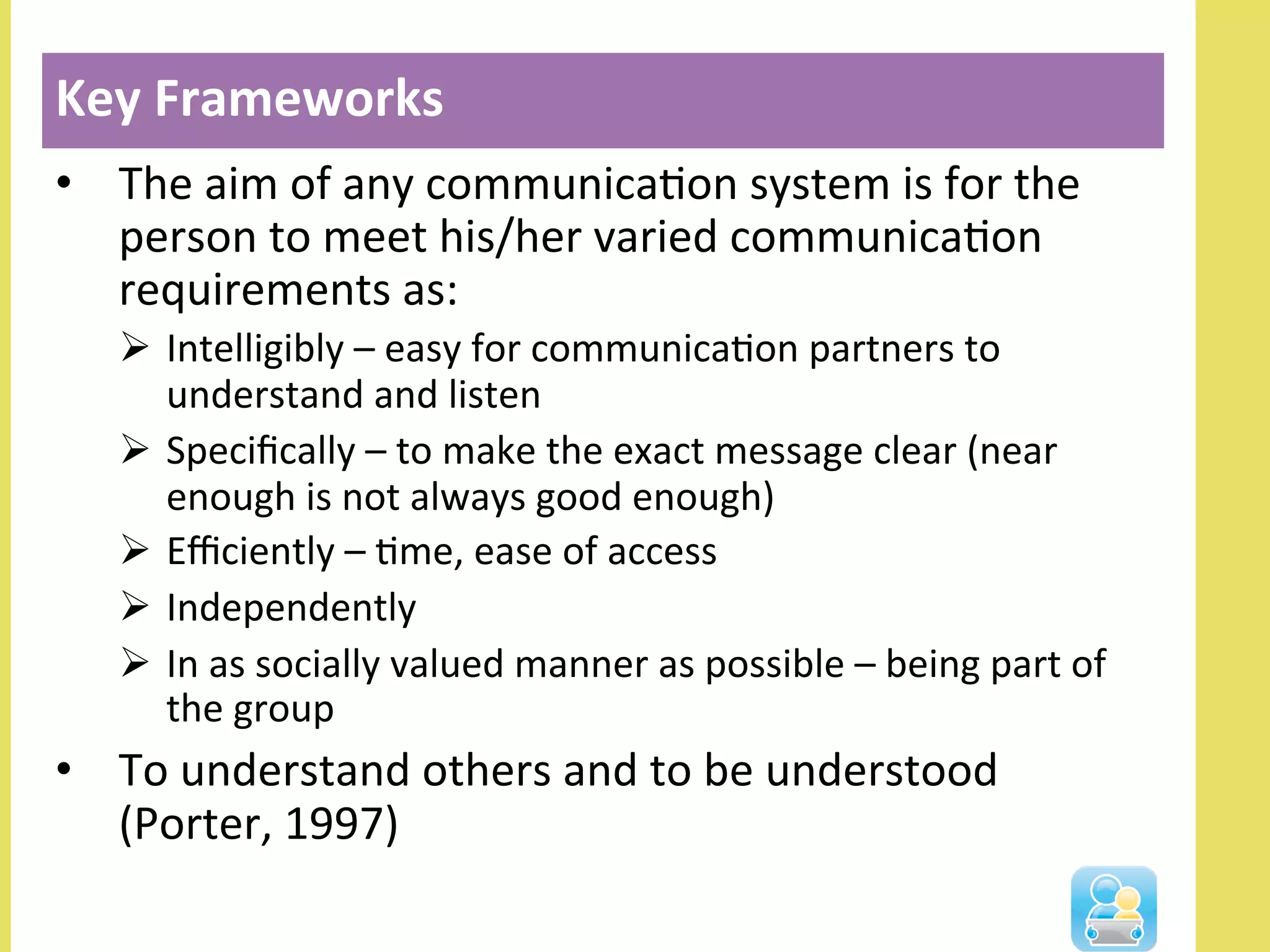 •  The	
  aim	
  of	
  any	
  communicaNon	
  system	
  is	
  for	
  the	
  
person	
  to	
  meet	
  his/her	
  varied	
  communicaNon	
  
requirements	
  as:	
  
Ø  Intelligibly	
  –	
  easy	
  for	
  communicaNon	
  partners	
  to	
  
understand	
  and	
  listen	
  
Ø  Speciﬁcally	
  –	
  to	
  make	
  the	
  exact	
  message	
  clear	
  (near	
  
enough	
  is	
  not	
  always	
  good	
  enough)	
  
Ø  Eﬃciently	
  –	
  Nme,	
  ease	
  of	
  access	
  
Ø  Independently	
  
Ø  In	
  as	
  socially	
  valued	
  manner	
  as	
  possible	
  –	
  being	
  part	
  of	
  
the	
  group	
  
•  To	
  understand	
  others	
  and	
  to	
  be	
  understood	
  
(Porter,	
  1997)	
  
Key	
  Frameworks	
  
 