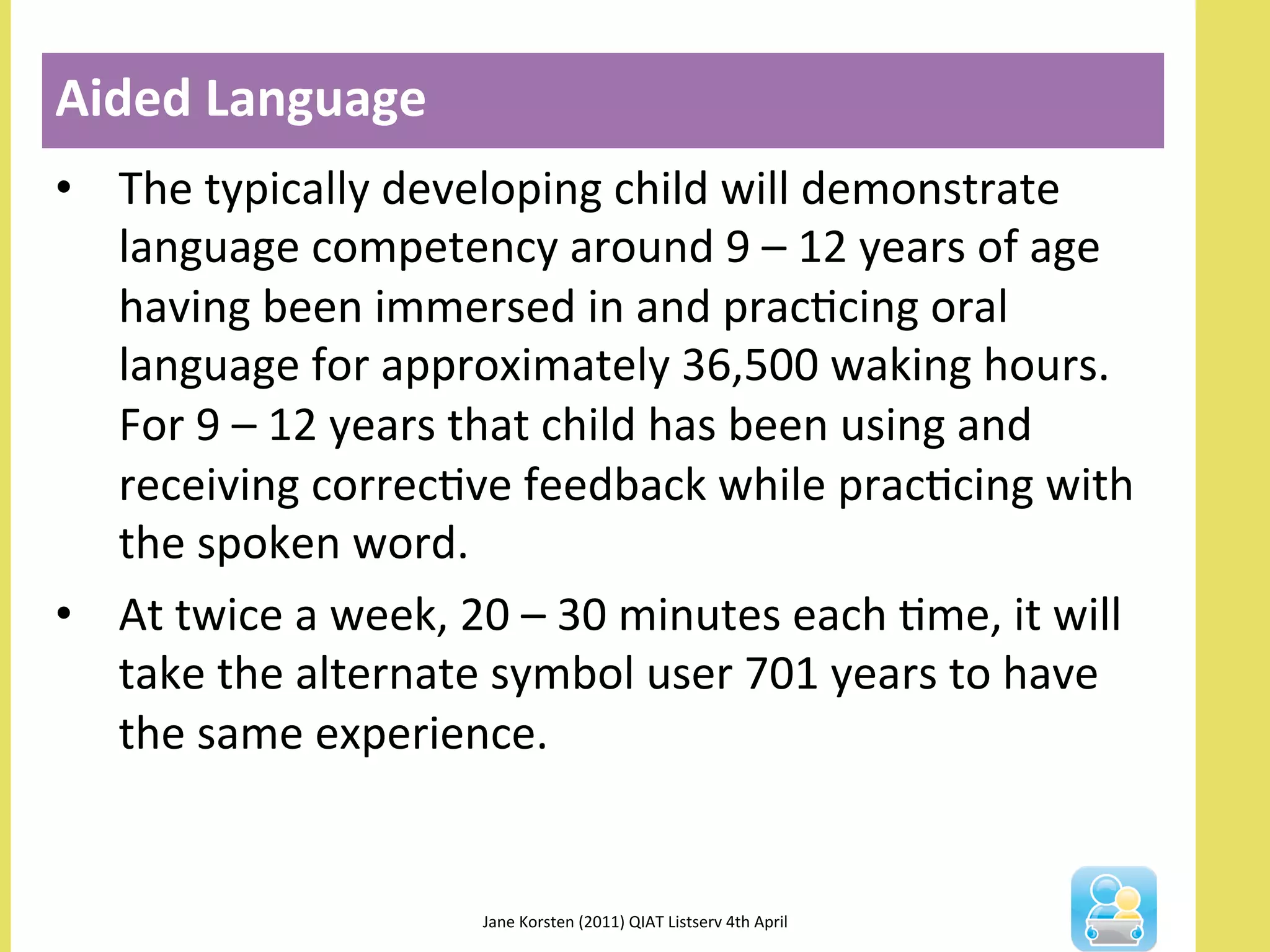 •  The	
  typically	
  developing	
  child	
  will	
  demonstrate	
  
language	
  competency	
  around	
  9	
  –	
  12	
  years	
  of	
  age	
  
having	
  been	
  immersed	
  in	
  and	
  pracNcing	
  oral	
  
language	
  for	
  approximately	
  36,500	
  waking	
  hours.	
  
For	
  9	
  –	
  12	
  years	
  that	
  child	
  has	
  been	
  using	
  and	
  
receiving	
  correcNve	
  feedback	
  while	
  pracNcing	
  with	
  
the	
  spoken	
  word.	
  
•  At	
  twice	
  a	
  week,	
  20	
  –	
  30	
  minutes	
  each	
  Nme,	
  it	
  will	
  
take	
  the	
  alternate	
  symbol	
  user	
  701	
  years	
  to	
  have	
  
the	
  same	
  experience.	
  
Aided	
  Language	
  
Jane	
  Korsten	
  (2011)	
  QIAT	
  Listserv	
  4th	
  April	
  	
  
 