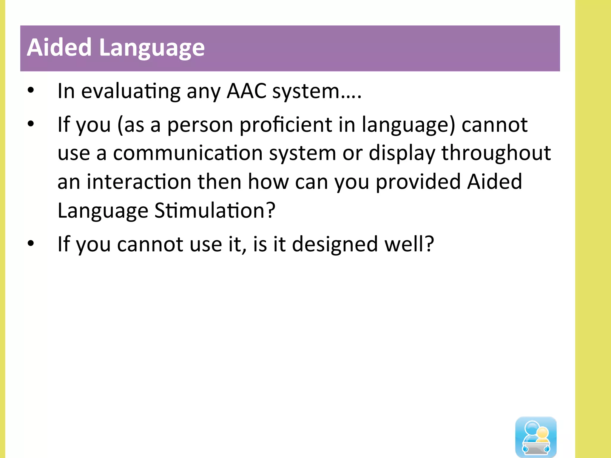 •  In	
  evaluaNng	
  any	
  AAC	
  system….	
  
•  If	
  you	
  (as	
  a	
  person	
  proﬁcient	
  in	
  language)	
  cannot	
  
use	
  a	
  communicaNon	
  system	
  or	
  display	
  throughout	
  
an	
  interacNon	
  then	
  how	
  can	
  you	
  provided	
  Aided	
  
Language	
  SNmulaNon?	
  
•  If	
  you	
  cannot	
  use	
  it,	
  is	
  it	
  designed	
  well?	
  
Aided	
  Language	
  
 