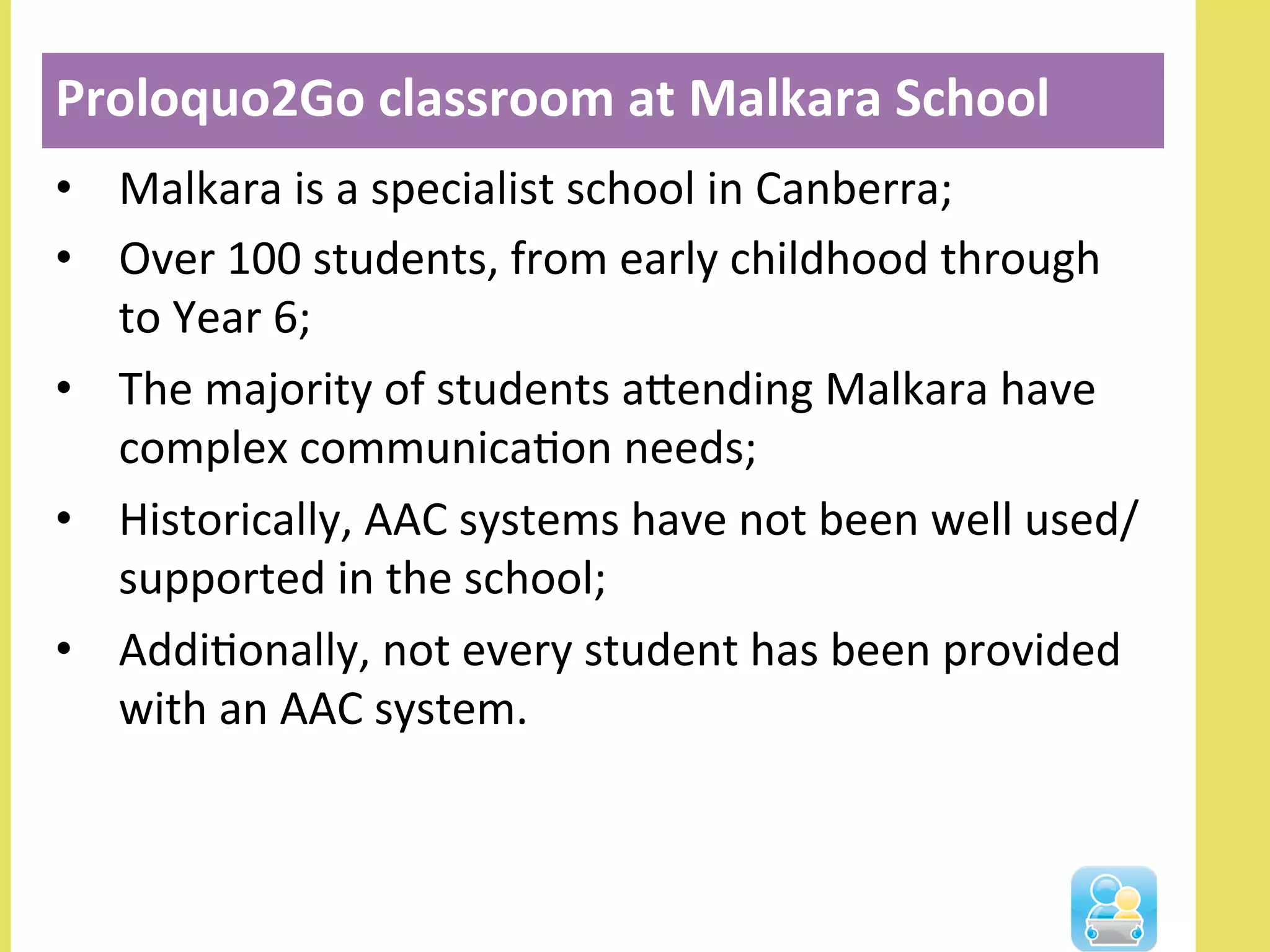 •  Malkara	
  is	
  a	
  specialist	
  school	
  in	
  Canberra;	
  
•  Over	
  100	
  students,	
  from	
  early	
  childhood	
  through	
  
to	
  Year	
  6;	
  
•  The	
  majority	
  of	
  students	
  alending	
  Malkara	
  have	
  
complex	
  communicaNon	
  needs;	
  
•  Historically,	
  AAC	
  systems	
  have	
  not	
  been	
  well	
  used/
supported	
  in	
  the	
  school;	
  
•  AddiNonally,	
  not	
  every	
  student	
  has	
  been	
  provided	
  
with	
  an	
  AAC	
  system.	
  
Proloquo2Go	
  classroom	
  at	
  Malkara	
  School	
  
 