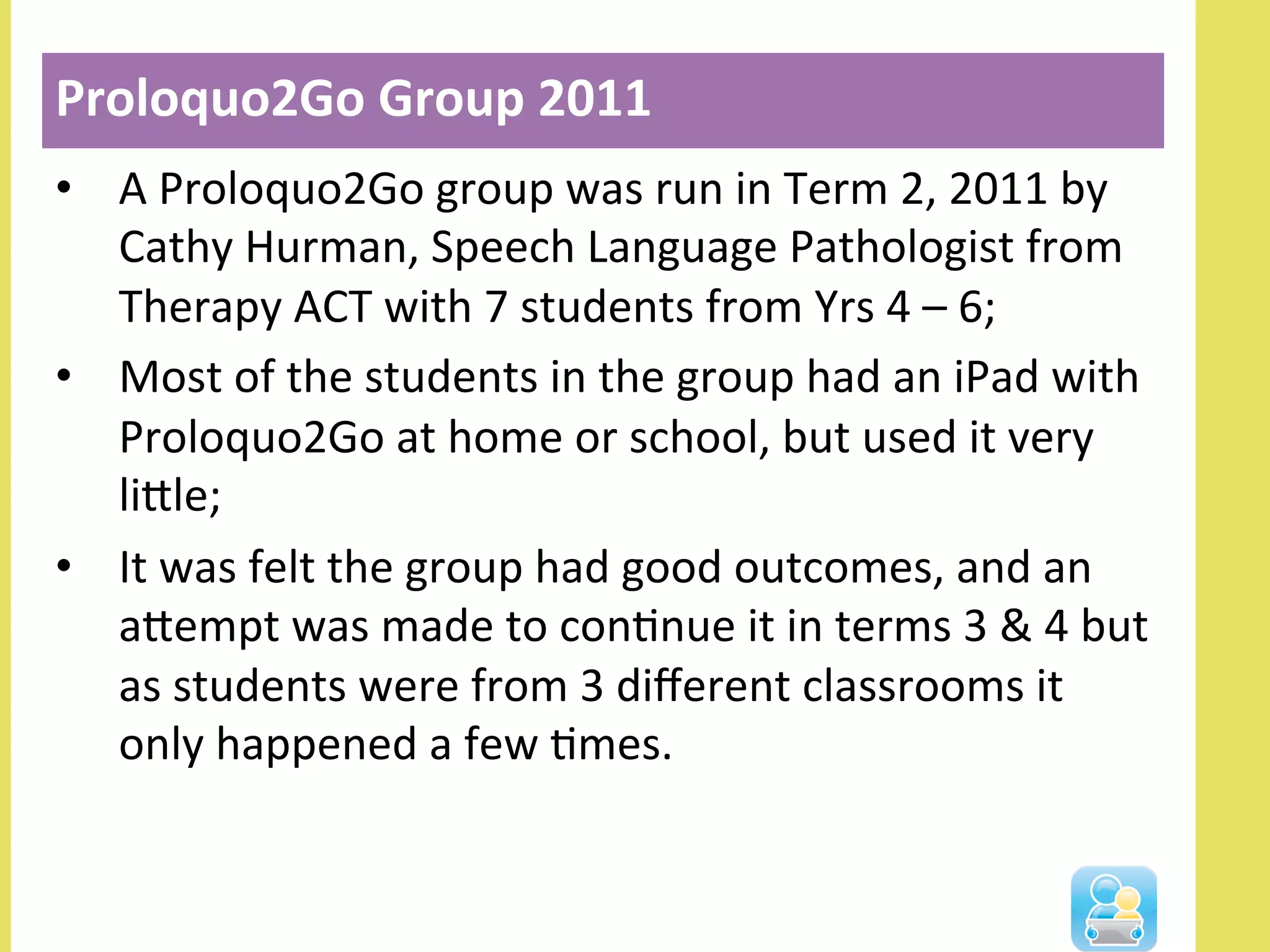 •  A	
  Proloquo2Go	
  group	
  was	
  run	
  in	
  Term	
  2,	
  2011	
  by	
  
Cathy	
  Hurman,	
  Speech	
  Language	
  Pathologist	
  from	
  
Therapy	
  ACT	
  with	
  7	
  students	
  from	
  Yrs	
  4	
  –	
  6;	
  
•  Most	
  of	
  the	
  students	
  in	
  the	
  group	
  had	
  an	
  iPad	
  with	
  
Proloquo2Go	
  at	
  home	
  or	
  school,	
  but	
  used	
  it	
  very	
  
lille;	
  
•  It	
  was	
  felt	
  the	
  group	
  had	
  good	
  outcomes,	
  and	
  an	
  
alempt	
  was	
  made	
  to	
  conNnue	
  it	
  in	
  terms	
  3	
  &	
  4	
  but	
  
as	
  students	
  were	
  from	
  3	
  diﬀerent	
  classrooms	
  it	
  
only	
  happened	
  a	
  few	
  Nmes.	
  
Proloquo2Go	
  Group	
  2011	
  
	
  
 