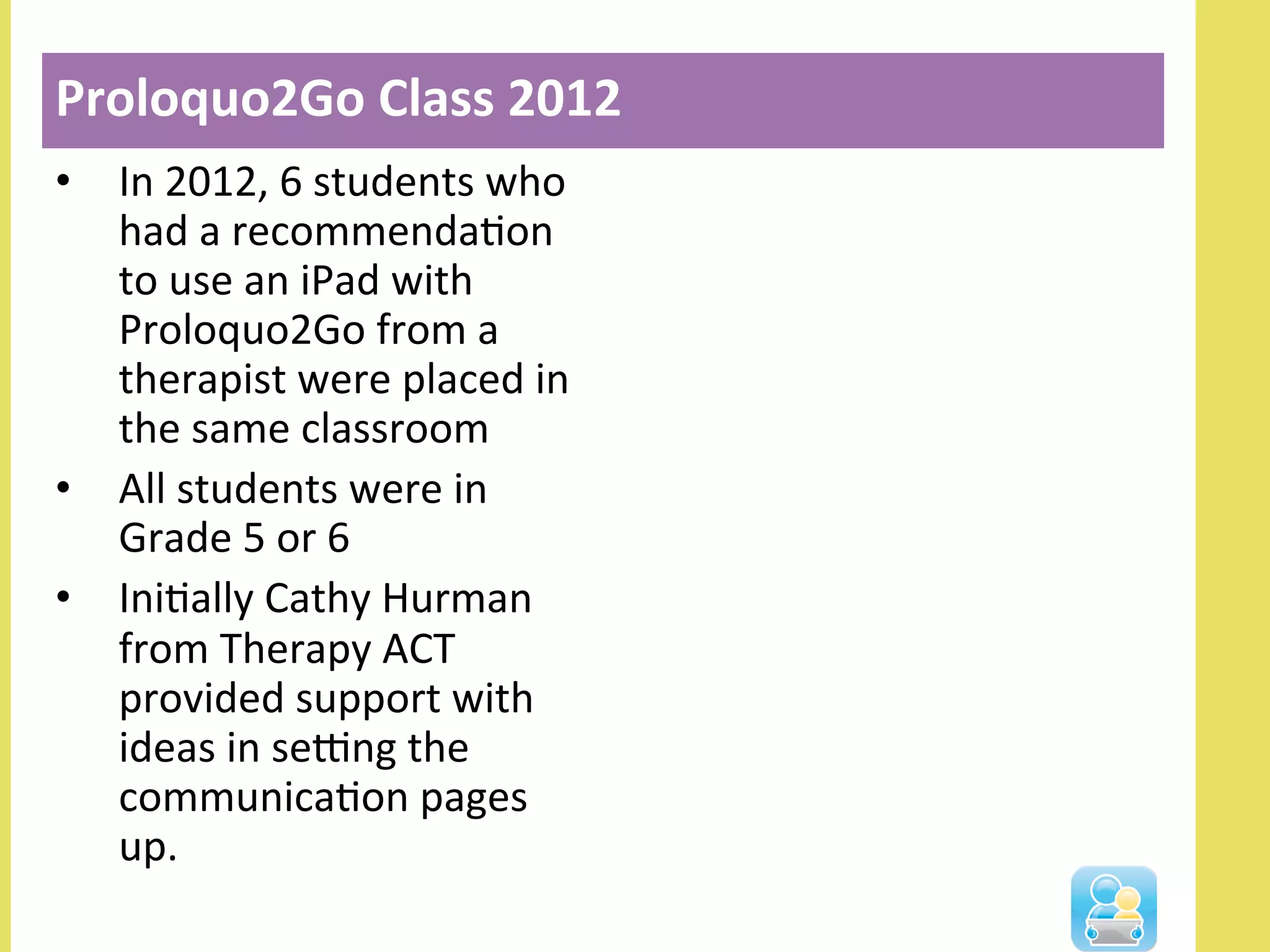 •  In	
  2012,	
  6	
  students	
  who	
  
had	
  a	
  recommendaNon	
  
to	
  use	
  an	
  iPad	
  with	
  
Proloquo2Go	
  from	
  a	
  
therapist	
  were	
  placed	
  in	
  
the	
  same	
  classroom	
  
•  All	
  students	
  were	
  in	
  
Grade	
  5	
  or	
  6	
  
•  IniNally	
  Cathy	
  Hurman	
  
from	
  Therapy	
  ACT	
  
provided	
  support	
  with	
  
ideas	
  in	
  seOng	
  the	
  
communicaNon	
  pages	
  
up.	
  
Proloquo2Go	
  Class	
  2012	
  
 