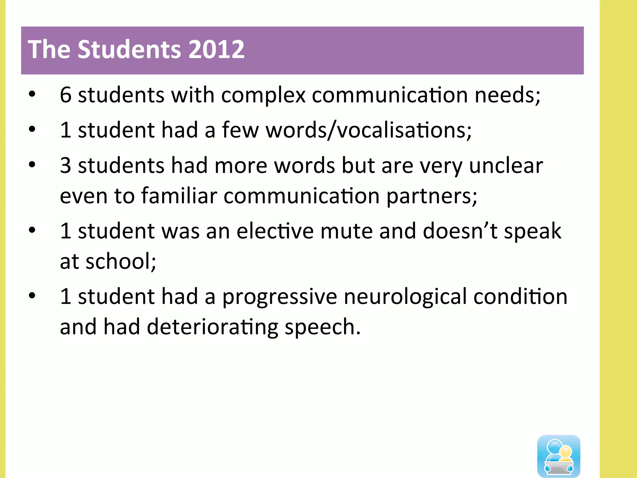 •  6	
  students	
  with	
  complex	
  communicaNon	
  needs;	
  
•  1	
  student	
  had	
  a	
  few	
  words/vocalisaNons;	
  
•  3	
  students	
  had	
  more	
  words	
  but	
  are	
  very	
  unclear	
  
even	
  to	
  familiar	
  communicaNon	
  partners;	
  
•  1	
  student	
  was	
  an	
  elecNve	
  mute	
  and	
  doesn’t	
  speak	
  
at	
  school;	
  
•  1	
  student	
  had	
  a	
  progressive	
  neurological	
  condiNon	
  
and	
  had	
  deterioraNng	
  speech.	
  
The	
  Students	
  2012	
  
 