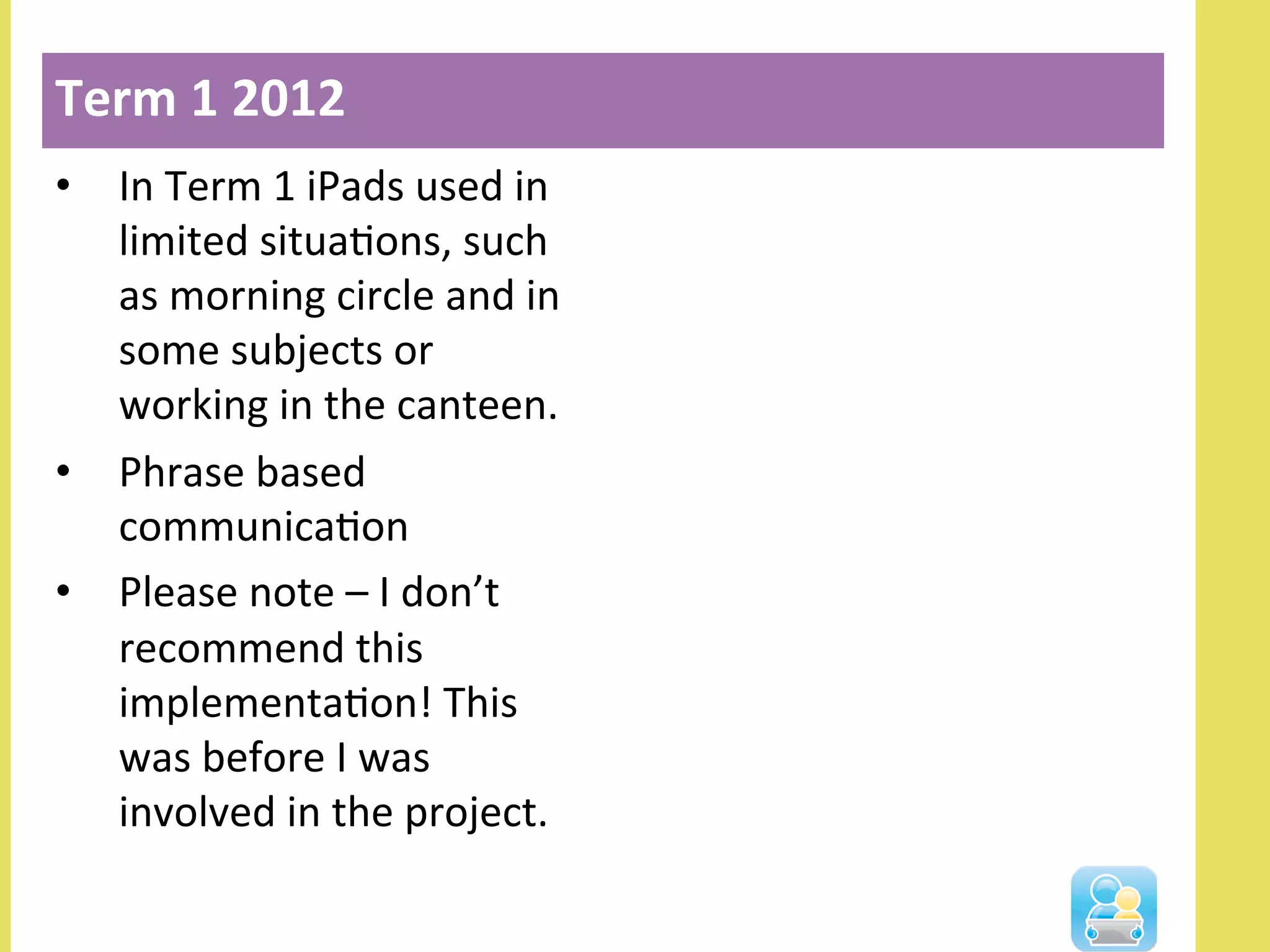 •  In	
  Term	
  1	
  iPads	
  used	
  in	
  
limited	
  situaNons,	
  such	
  
as	
  morning	
  circle	
  and	
  in	
  
some	
  subjects	
  or	
  
working	
  in	
  the	
  canteen.	
  
•  Phrase	
  based	
  
communicaNon	
  
•  Please	
  note	
  –	
  I	
  don’t	
  
recommend	
  this	
  
implementaNon!	
  This	
  
was	
  before	
  I	
  was	
  
involved	
  in	
  the	
  project.	
  
Term	
  1	
  2012	
  
 