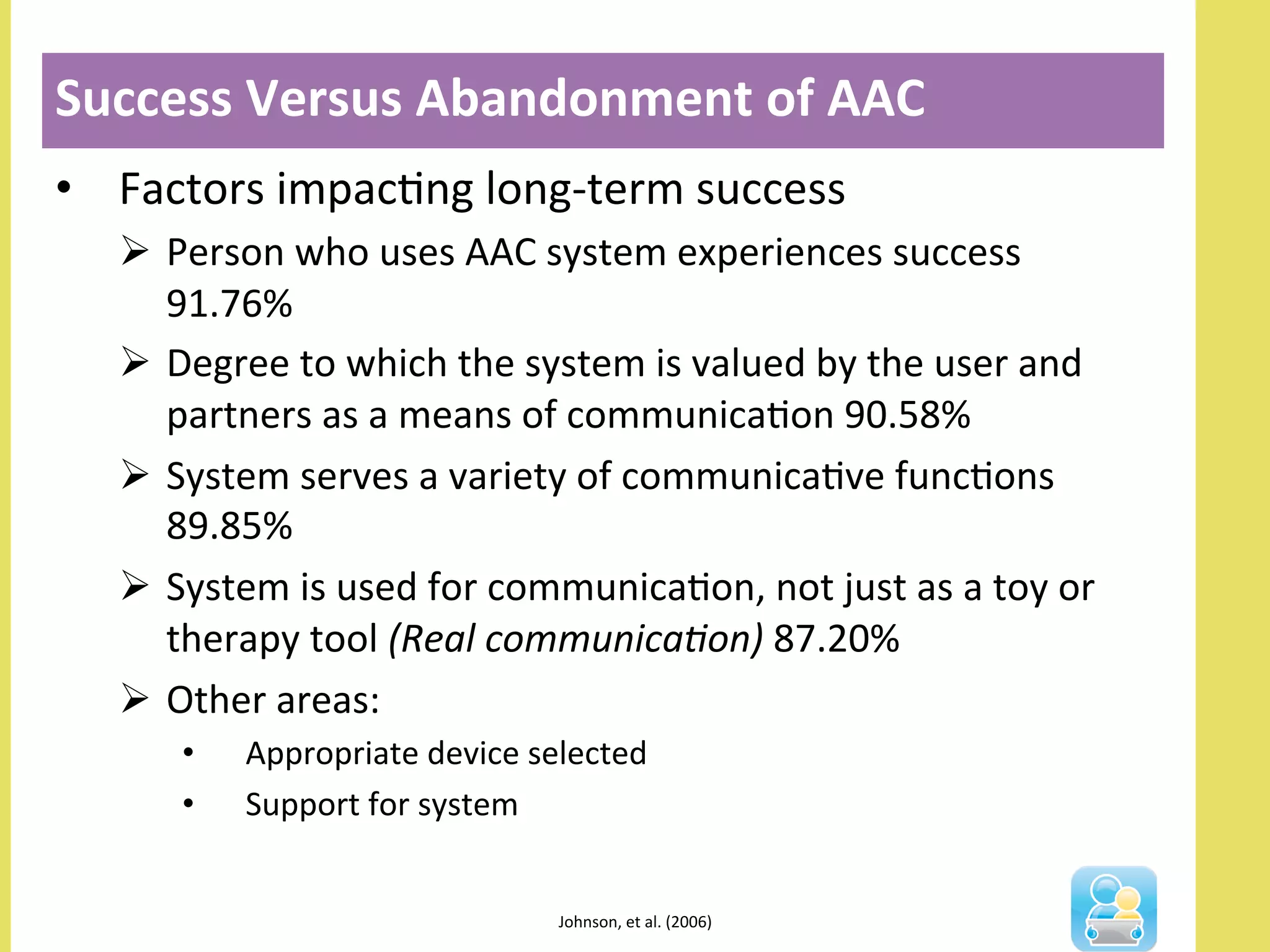 •  Factors	
  impacNng	
  long-­‐term	
  success	
  
Ø  Person	
  who	
  uses	
  AAC	
  system	
  experiences	
  success	
  
91.76%	
  
Ø  Degree	
  to	
  which	
  the	
  system	
  is	
  valued	
  by	
  the	
  user	
  and	
  
partners	
  as	
  a	
  means	
  of	
  communicaNon	
  90.58%	
  
Ø  System	
  serves	
  a	
  variety	
  of	
  communicaNve	
  funcNons	
  
89.85%	
  
Ø  System	
  is	
  used	
  for	
  communicaNon,	
  not	
  just	
  as	
  a	
  toy	
  or	
  
therapy	
  tool	
  (Real	
  communica-on)	
  87.20%	
  
Ø  Other	
  areas:	
  
•  Appropriate	
  device	
  selected	
  	
  
•  Support	
  for	
  system	
  
Success	
  Versus	
  Abandonment	
  of	
  AAC	
  
	
  
Johnson,	
  et	
  al.	
  (2006)	
  	
  
 