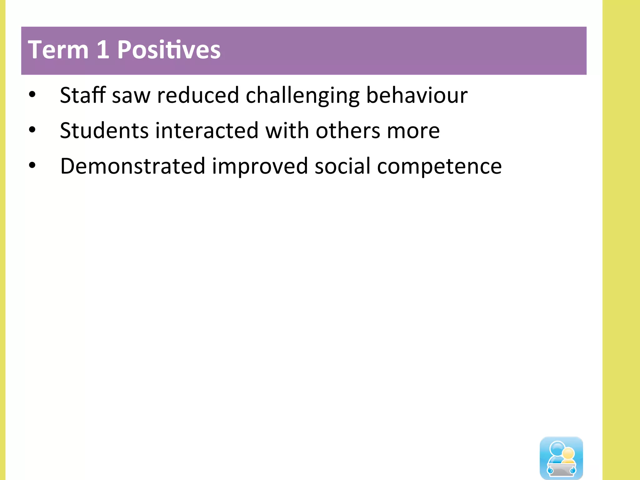 •  Staﬀ	
  saw	
  reduced	
  challenging	
  behaviour	
  
•  Students	
  interacted	
  with	
  others	
  more	
  
•  Demonstrated	
  improved	
  social	
  competence	
  
Term	
  1	
  Posi3ves	
  
 