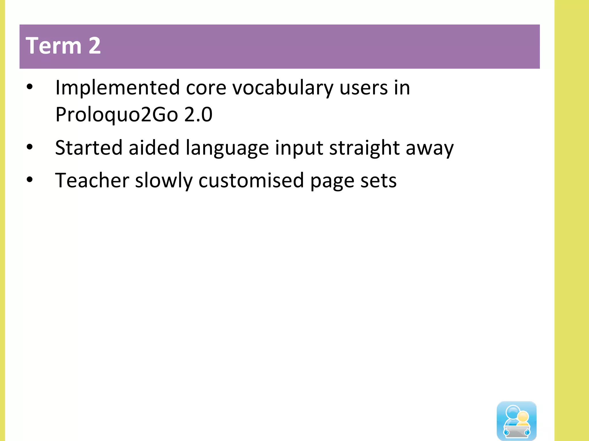 •  Implemented	
  core	
  vocabulary	
  users	
  in	
  
Proloquo2Go	
  2.0	
  
•  Started	
  aided	
  language	
  input	
  straight	
  away	
  
•  Teacher	
  slowly	
  customised	
  page	
  sets	
  
Term	
  2	
  
 