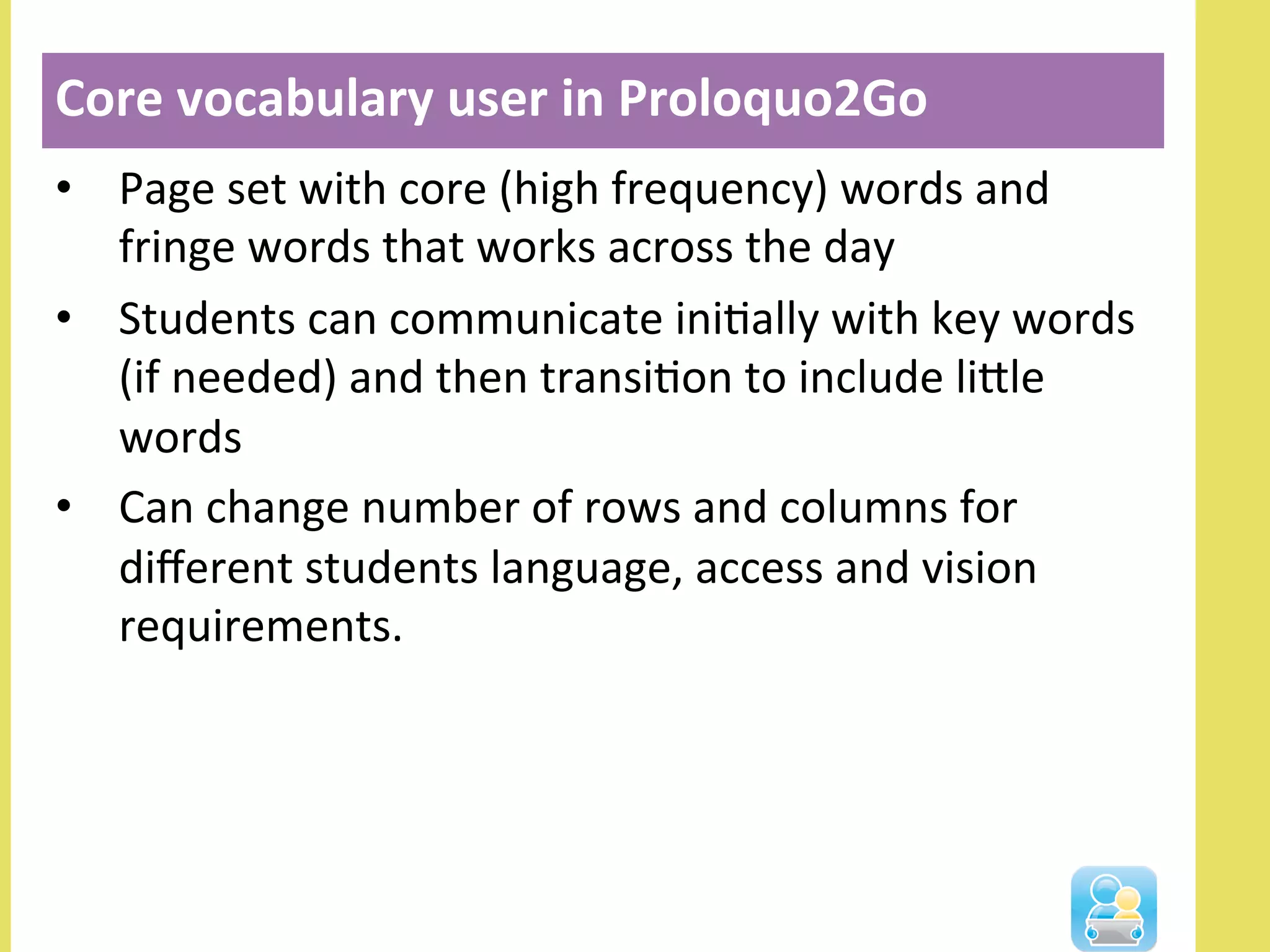 •  Page	
  set	
  with	
  core	
  (high	
  frequency)	
  words	
  and	
  
fringe	
  words	
  that	
  works	
  across	
  the	
  day	
  
•  Students	
  can	
  communicate	
  iniNally	
  with	
  key	
  words	
  
(if	
  needed)	
  and	
  then	
  transiNon	
  to	
  include	
  lille	
  
words	
  
•  Can	
  change	
  number	
  of	
  rows	
  and	
  columns	
  for	
  
diﬀerent	
  students	
  language,	
  access	
  and	
  vision	
  
requirements.	
  
Core	
  vocabulary	
  user	
  in	
  Proloquo2Go	
  
 