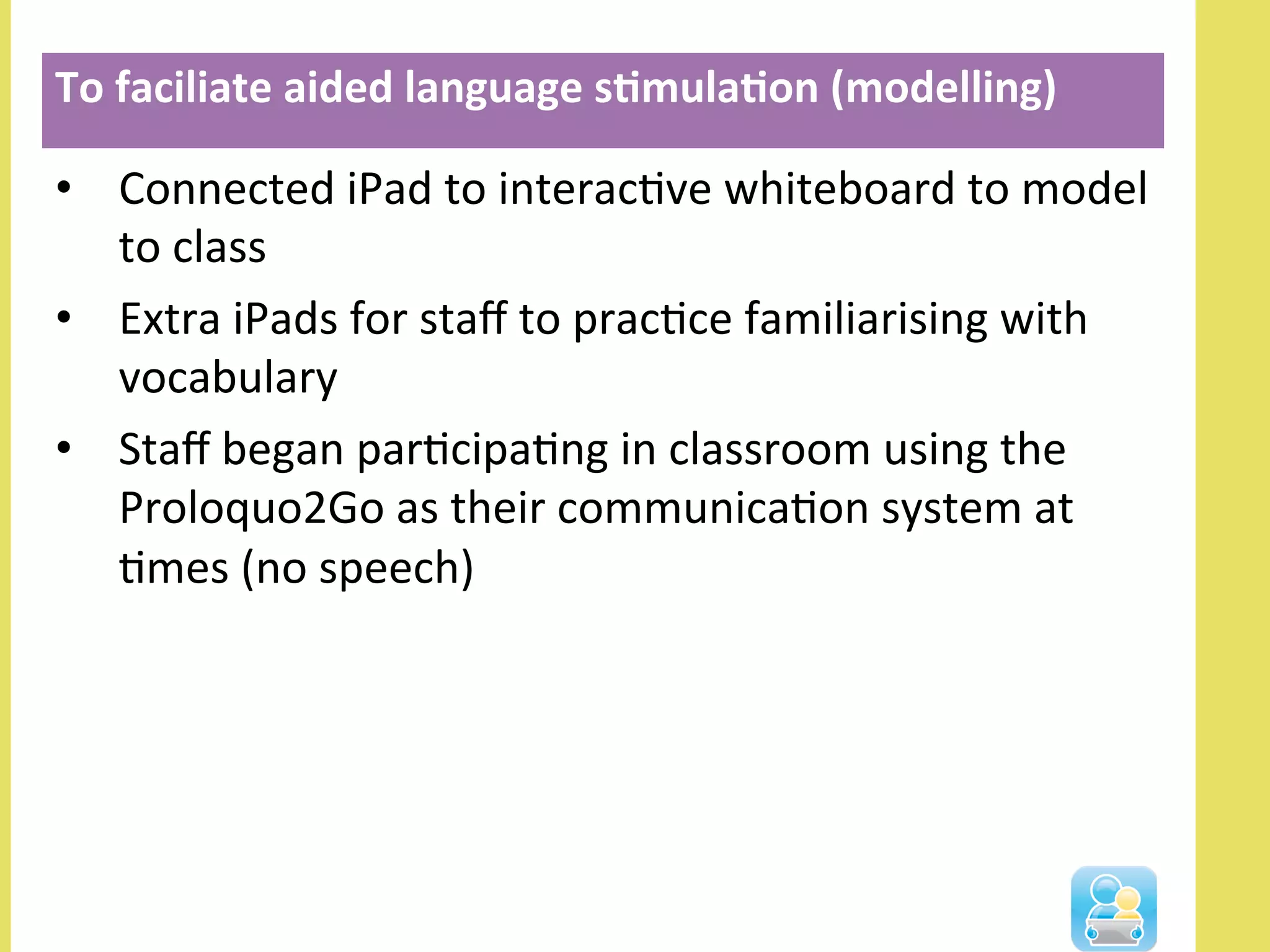 •  Connected	
  iPad	
  to	
  interacNve	
  whiteboard	
  to	
  model	
  
to	
  class	
  
•  Extra	
  iPads	
  for	
  staﬀ	
  to	
  pracNce	
  familiarising	
  with	
  
vocabulary	
  
•  Staﬀ	
  began	
  parNcipaNng	
  in	
  classroom	
  using	
  the	
  
Proloquo2Go	
  as	
  their	
  communicaNon	
  system	
  at	
  
Nmes	
  (no	
  speech)	
  
To	
  faciliate	
  aided	
  language	
  s3mula3on	
  (modelling)	
  
 