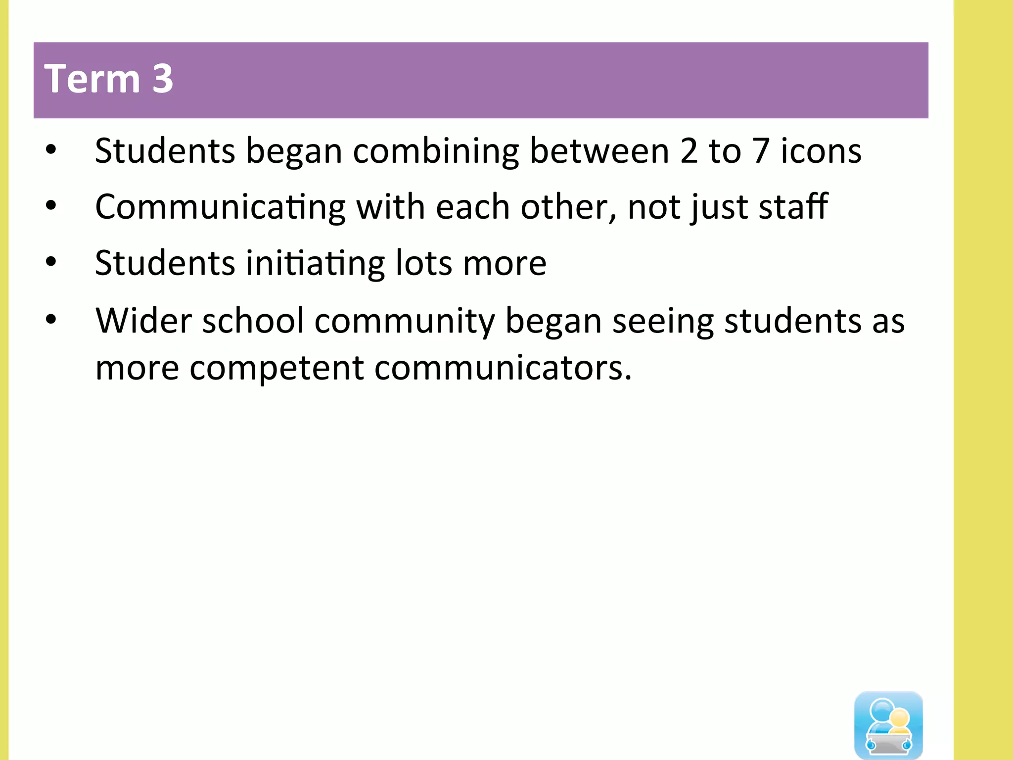 •  Students	
  began	
  combining	
  between	
  2	
  to	
  7	
  icons	
  
•  CommunicaNng	
  with	
  each	
  other,	
  not	
  just	
  staﬀ	
  
•  Students	
  iniNaNng	
  lots	
  more	
  
•  Wider	
  school	
  community	
  began	
  seeing	
  students	
  as	
  
more	
  competent	
  communicators.	
  
Term	
  3	
  
 