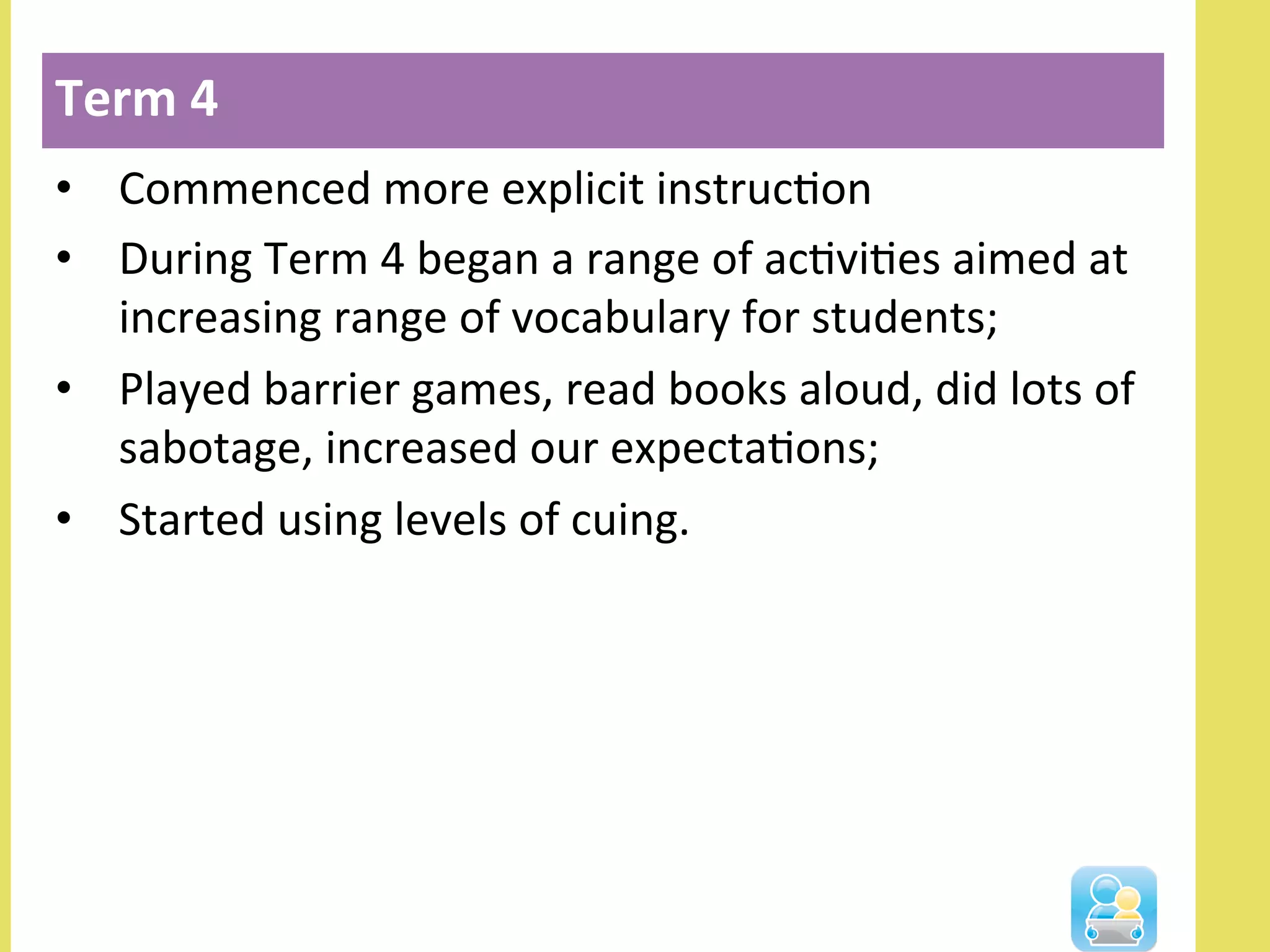 •  Commenced	
  more	
  explicit	
  instrucNon	
  
•  During	
  Term	
  4	
  began	
  a	
  range	
  of	
  acNviNes	
  aimed	
  at	
  
increasing	
  range	
  of	
  vocabulary	
  for	
  students;	
  
•  Played	
  barrier	
  games,	
  read	
  books	
  aloud,	
  did	
  lots	
  of	
  
sabotage,	
  increased	
  our	
  expectaNons;	
  
•  Started	
  using	
  levels	
  of	
  cuing.	
  
Term	
  4	
  
 