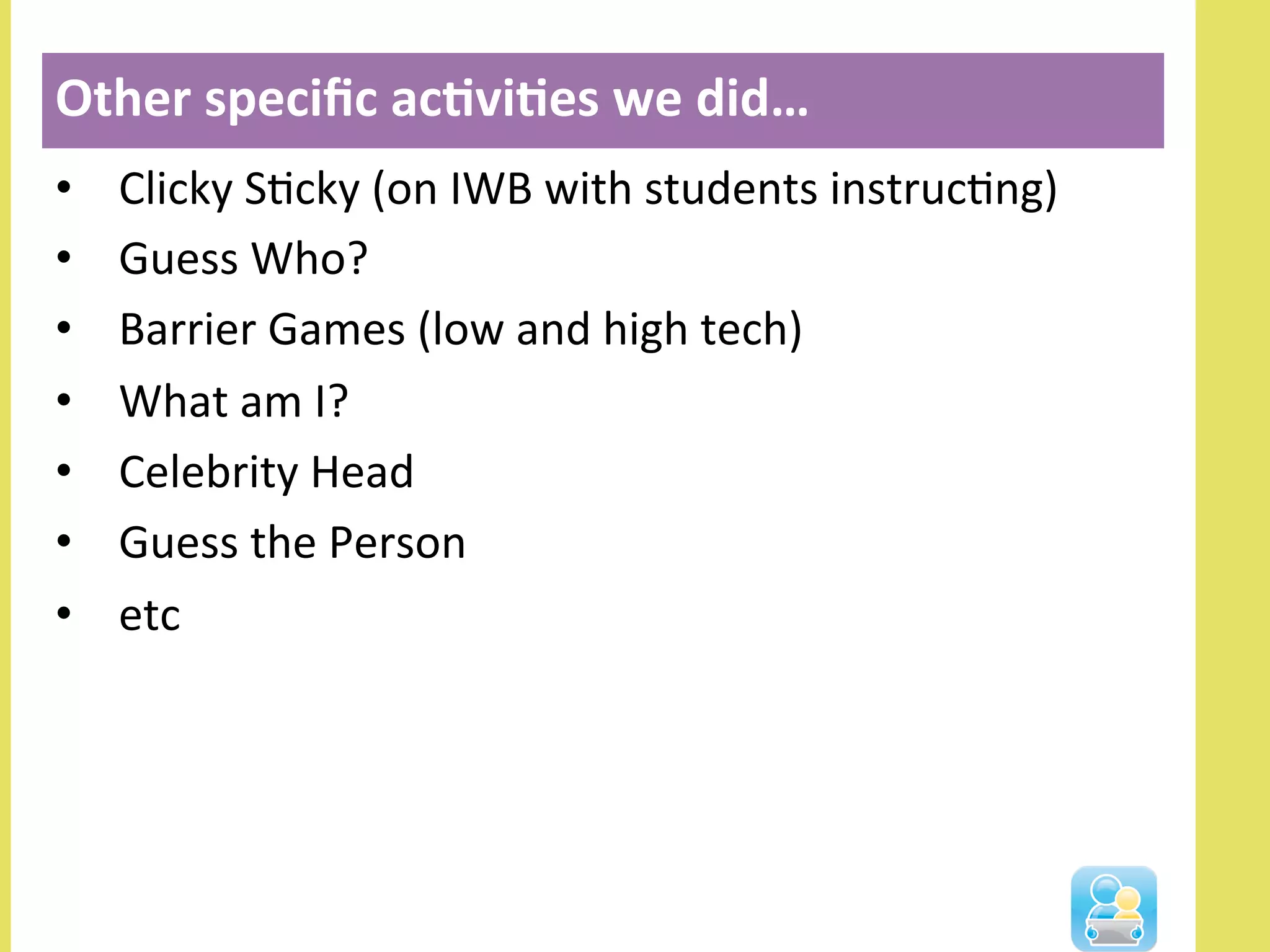 •  Clicky	
  SNcky	
  (on	
  IWB	
  with	
  students	
  instrucNng)	
  
•  Guess	
  Who?	
  
•  Barrier	
  Games	
  (low	
  and	
  high	
  tech)	
  
•  What	
  am	
  I?	
  
•  Celebrity	
  Head	
  
•  Guess	
  the	
  Person	
  
•  etc	
  
Other	
  speciﬁc	
  ac3vi3es	
  we	
  did…	
  	
  
 