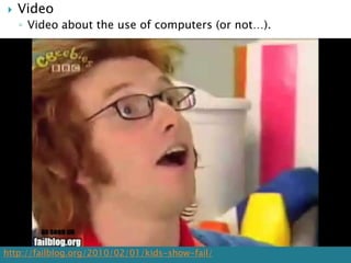    Video
    ◦ Video about the use of computers (or not…).




http://failblog.org/2010/02/01/kids-show-fail/
 