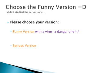    Please choose your version:

    ◦ Funny Version with a virus, a danger one *.*



    ◦ Serious Version
 
