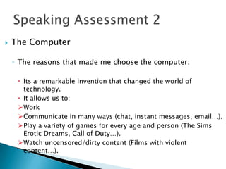    The Computer

    ◦ The reasons that made me choose the computer:

      Its a remarkable invention that changed the world of
       technology.
      It allows us to:
     Work
     Communicate in many ways (chat, instant messages, email…).
     Play a variety of games for every age and person (The Sims
       Erotic Dreams, Call of Duty…).
     Watch uncensored/dirty content (Films with violent
       content…).
 