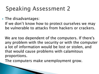    The disadvantages:
    If we don’t know how to protect ourselves we may
    be vulnerable to attacks from hackers or crackers.

    We are too dependent of the computers. If there's
    any problem with the security or with the computer
    a lot of information would be lost or stolen, and
    that would cause problems with calamitous
    proportions.
    The computers make unemployment grow.
 