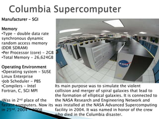 Manufacturer - SGI

Memory
•Type - double data rate
synchronous dynamic
random access memory
(DDR SDRAM)
•Per Processor (core) - 2GB
•Total Memory - 26,624GB

Operating Environment
•Operating system - SUSE
Linux Enterprise
•Job Scheduler - PBS
•Compilers - Intel         Its main purpose was to simulate the violent
Fortran, C, SGI MPI        collision and merger of spiral galaxies that lead to
                           the formation of elliptical galaxies. It is connected to
•Was in 2nd place of the   the NASA Research and Engineering Network and
fastest computers. Now its was installed at the NASA Advanced Supercomputing
in 25nd. 2004 - 2008       facility in 2004. It was named in honor of the crew
                           who died in the Columbia disaster.
 