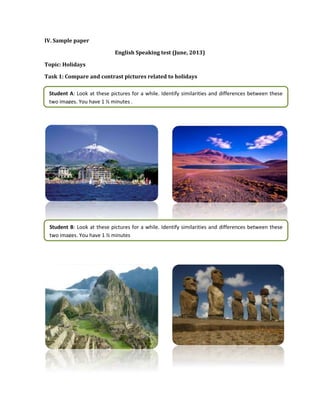 IV. Sample paper
English Speaking test (June, 2013)
Topic: Holidays
Task 1: Compare and contrast pictures related to holidays
Student A: Look at these pictures for a while. Identify similarities and differences between these
two images. You have 1 ½ minutes .
Student B: Look at these pictures for a while. Identify similarities and differences between these
two images. You have 1 ½ minutes
 